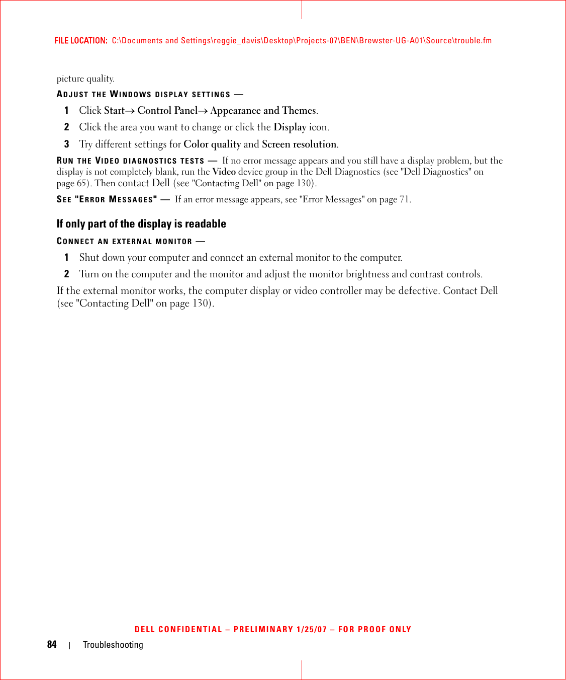 84 TroubleshootingFILE LOCATION:  C:\Documents and Settings\reggie_davis\Desktop\Projects-07\BEN\Brewster-UG-A01\Source\trouble.fmDELL CONFIDENTIAL – PRELIMINARY 1/25/07 – FOR PROOF ONLYpicture quality.ADJUST THE WINDOWS DISPLAY SETTINGS —1Click Start→ Control Panel→ Appearance and Themes.2Click the area you want to change or click the Display icon.3Try different settings for Color quality and Screen resolution.RUN THE VIDEO DIAGNOSTICS TESTS —If no error message appears and you still have a display problem, but the display is not completely blank, run the Video device group in the Dell Diagnostics (see &quot;Dell Diagnostics&quot; on page 65). Then contact Dell (see &quot;Contacting Dell&quot; on page 130).SEE &quot;ERROR MESSAGES&quot;—If an error message appears, see &quot;Error Messages&quot; on page 71.If only part of the display is readableCONNECT AN EXTERNAL MONITOR —1Shut down your computer and connect an external monitor to the computer.2Turn on the computer and the monitor and adjust the monitor brightness and contrast controls.If the external monitor works, the computer display or video controller may be defective. Contact Dell (see &quot;Contacting Dell&quot; on page 130).