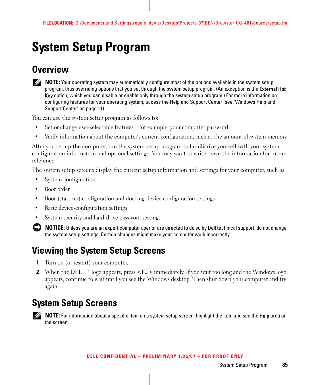 System Setup Program 85FILE LOCATION:  C:\Documents and Settings\reggie_davis\Desktop\Projects-07\BEN\Brewster-UG-A01\Source\setup.fmDELL CONFIDENTIAL – PRELIMINARY 1/25/07 – FOR PROOF ONLYSystem Setup ProgramOverview NOTE: Your operating system may automatically configure most of the options available in the system setup program, thus overriding options that you set through the system setup program. (An exception is the External Hot Key option, which you can disable or enable only through the system setup program.) For more information on configuring features for your operating system, access the Help and Support Center (see &quot;Windows Help and Support Center&quot; on page 11).You can use the system setup program as follows to:• Set or change user-selectable features—for example, your computer password• Verify information about the computer&apos;s current configuration, such as the amount of system memoryAfter you set up the computer, run the system setup program to familiarize yourself with your system configuration information and optional settings. You may want to write down the information for future reference.The system setup screens display the current setup information and settings for your computer, such as:• System configuration• Boot order• Boot (start-up) configuration and docking-device configuration settings• Basic device-configuration settings• System security and hard-drive password settings NOTICE: Unless you are an expert computer user or are directed to do so by Dell technical support, do not change the system setup settings. Certain changes might make your computer work incorrectly. Viewing the System Setup Screens1Turn on (or restart) your computer.2When the DELL™ logo appears, press &lt;F2&gt; immediately. If you wait too long and the Windows logo appears, continue to wait until you see the Windows desktop. Then shut down your computer and try again.System Setup Screens NOTE: For information about a specific item on a system setup screen, highlight the item and see the Help area on the screen.