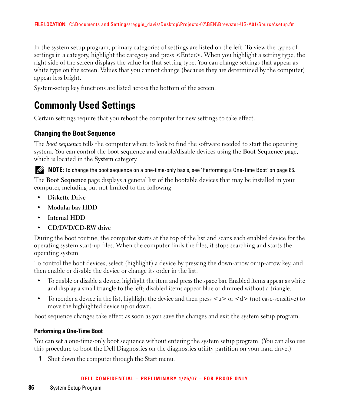 86 System Setup ProgramFILE LOCATION:  C:\Documents and Settings\reggie_davis\Desktop\Projects-07\BEN\Brewster-UG-A01\Source\setup.fmDELL CONFIDENTIAL – PRELIMINARY 1/25/07 – FOR PROOF ONLYIn the system setup program, primary categories of settings are listed on the left. To view the types of settings in a category, highlight the category and press &lt;Enter&gt;. When you highlight a setting type, the right side of the screen displays the value for that setting type. You can change settings that appear as white type on the screen. Values that you cannot change (because they are determined by the computer) appear less bright.System-setup key functions are listed across the bottom of the screen.Commonly Used SettingsCertain settings require that you reboot the computer for new settings to take effect.Changing the Boot SequenceThe boot sequence tells the computer where to look to find the software needed to start the operating system. You can control the boot sequence and enable/disable devices using the Boot Sequence page, which is located in the System category. NOTE: To change the boot sequence on a one-time-only basis, see &quot;Performing a One-Time Boot&quot; on page 86.The Boot Sequence page displays a general list of the bootable devices that may be installed in your computer, including but not limited to the following:•Diskette Drive•Modular bay HDD• Internal HDD•CD/DVD/CD-RW driveDuring the boot routine, the computer starts at the top of the list and scans each enabled device for the operating system start-up files. When the computer finds the files, it stops searching and starts the operating system. To control the boot devices, select (highlight) a device by pressing the down-arrow or up-arrow key, and then enable or disable the device or change its order in the list.• To enable or disable a device, highlight the item and press the space bar. Enabled items appear as white and display a small triangle to the left; disabled items appear blue or dimmed without a triangle.• To reorder a device in the list, highlight the device and then press &lt;u&gt; or &lt;d&gt; (not case-sensitive) to move the highlighted device up or down.Boot sequence changes take effect as soon as you save the changes and exit the system setup program.Performing a One-Time BootYou can set a one-time-only boot sequence without entering the system setup program. (You can also use this procedure to boot the Dell Diagnostics on the diagnostics utility partition on your hard drive.)1Shut down the computer through the Start menu.