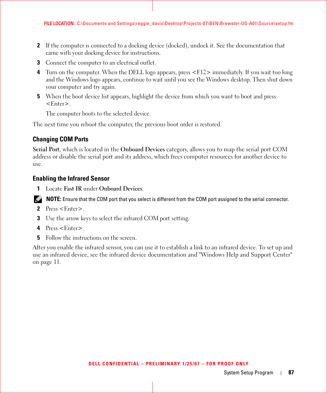 System Setup Program 87FILE LOCATION:  C:\Documents and Settings\reggie_davis\Desktop\Projects-07\BEN\Brewster-UG-A01\Source\setup.fmDELL CONFIDENTIAL – PRELIMINARY 1/25/07 – FOR PROOF ONLY2If the computer is connected to a docking device (docked), undock it. See the documentation that came with your docking device for instructions.3Connect the computer to an electrical outlet.4Turn on the computer. When the DELL logo appears, press &lt;F12&gt; immediately. If you wait too long and the Windows logo appears, continue to wait until you see the Windows desktop. Then shut down your computer and try again.5When the boot device list appears, highlight the device from which you want to boot and press &lt;Enter&gt;.The computer boots to the selected device.The next time you reboot the computer, the previous boot order is restored.Changing COM PortsSerial Port, which is located in the Onboard Devices category, allows you to map the serial port COM address or disable the serial port and its address, which frees computer resources for another device to use.Enabling the Infrared Sensor1Locate Fast IR under Onboard Devices. NOTE: Ensure that the COM port that you select is different from the COM port assigned to the serial connector.2Press &lt;Enter&gt;.3Use the arrow keys to select the infrared COM port setting.4Press &lt;Enter&gt;.5Follow the instructions on the screen.After you enable the infrared sensor, you can use it to establish a link to an infrared device. To set up and use an infrared device, see the infrared device documentation and &quot;Windows Help and Support Center&quot; on page 11.