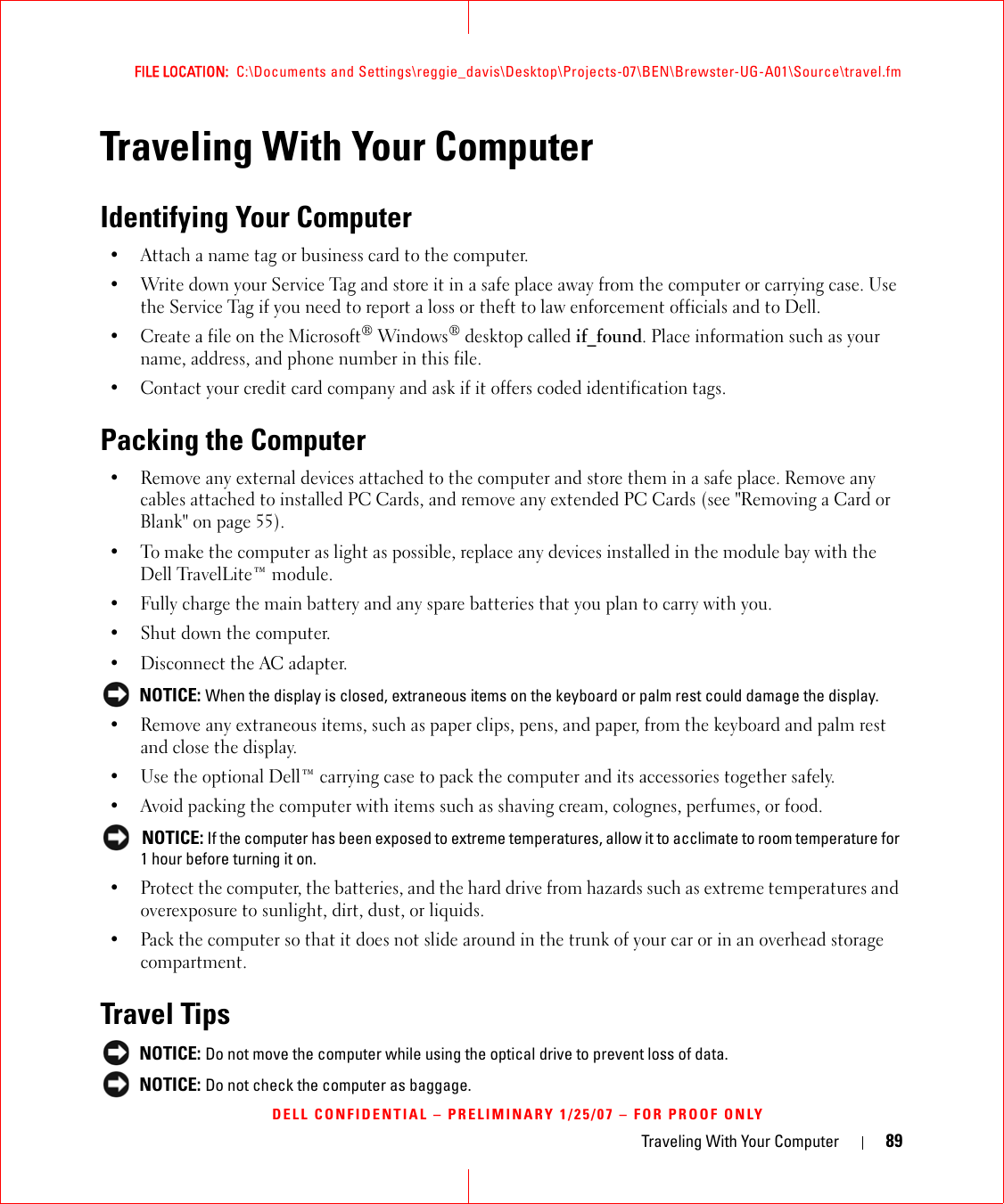 Traveling With Your Computer 89FILE LOCATION:  C:\Documents and Settings\reggie_davis\Desktop\Projects-07\BEN\Brewster-UG-A01\Source\travel.fmDELL CONFIDENTIAL – PRELIMINARY 1/25/07 – FOR PROOF ONLYTraveling With Your ComputerIdentifying Your Computer• Attach a name tag or business card to the computer.• Write down your Service Tag and store it in a safe place away from the computer or carrying case. Use the Service Tag if you need to report a loss or theft to law enforcement officials and to Dell.• Create a file on the Microsoft® Windows® desktop called if_found. Place information such as your name, address, and phone number in this file.• Contact your credit card company and ask if it offers coded identification tags.Packing the Computer• Remove any external devices attached to the computer and store them in a safe place. Remove any cables attached to installed PC Cards, and remove any extended PC Cards (see &quot;Removing a Card or Blank&quot; on page 55).• To make the computer as light as possible, replace any devices installed in the module bay with the Dell TravelLite™ module.• Fully charge the main battery and any spare batteries that you plan to carry with you.• Shut down the computer.• Disconnect the AC adapter. NOTICE: When the display is closed, extraneous items on the keyboard or palm rest could damage the display.• Remove any extraneous items, such as paper clips, pens, and paper, from the keyboard and palm rest and close the display.• Use the optional Dell™ carrying case to pack the computer and its accessories together safely.• Avoid packing the computer with items such as shaving cream, colognes, perfumes, or food. NOTICE: If the computer has been exposed to extreme temperatures, allow it to acclimate to room temperature for 1 hour before turning it on.• Protect the computer, the batteries, and the hard drive from hazards such as extreme temperatures and overexposure to sunlight, dirt, dust, or liquids.• Pack the computer so that it does not slide around in the trunk of your car or in an overhead storage compartment.Travel Tips NOTICE: Do not move the computer while using the optical drive to prevent loss of data. NOTICE: Do not check the computer as baggage.