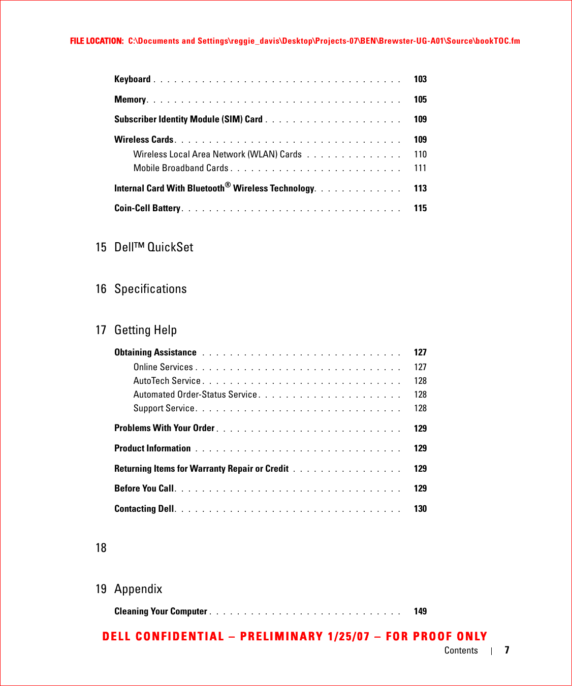 Contents 7FILE LOCATION:  C:\Documents and Settings\reggie_davis\Desktop\Projects-07\BEN\Brewster-UG-A01\Source\bookTOC.fmDELL CONFIDENTIAL – PRELIMINARY 1/25/07 – FOR PROOF ONLYKeyboard . . . . . . . . . . . . . . . . . . . . . . . . . . . . . . . . . . . .   103Memory. . . . . . . . . . . . . . . . . . . . . . . . . . . . . . . . . . . . .   105Subscriber Identity Module (SIM) Card . . . . . . . . . . . . . . . . . . . .   109Wireless Cards. . . . . . . . . . . . . . . . . . . . . . . . . . . . . . . . .   109Wireless Local Area Network (WLAN) Cards  . . . . . . . . . . . . . .   110Mobile Broadband Cards . . . . . . . . . . . . . . . . . . . . . . . . .   111Internal Card With Bluetooth® Wireless Technology. . . . . . . . . . . . .   113Coin-Cell Battery . . . . . . . . . . . . . . . . . . . . . . . . . . . . . . . .   11515 Dell™ QuickSet16 Specifications17 Getting HelpObtaining Assistance  . . . . . . . . . . . . . . . . . . . . . . . . . . . . .   127Online Services . . . . . . . . . . . . . . . . . . . . . . . . . . . . . .   127AutoTech Service . . . . . . . . . . . . . . . . . . . . . . . . . . . . .   128Automated Order-Status Service . . . . . . . . . . . . . . . . . . . . .   128Support Service. . . . . . . . . . . . . . . . . . . . . . . . . . . . . .   128Problems With Your Order . . . . . . . . . . . . . . . . . . . . . . . . . . .   129Product Information  . . . . . . . . . . . . . . . . . . . . . . . . . . . . . .   129Returning Items for Warranty Repair or Credit  . . . . . . . . . . . . . . . .   129Before You Call. . . . . . . . . . . . . . . . . . . . . . . . . . . . . . . . .   129Contacting Dell. . . . . . . . . . . . . . . . . . . . . . . . . . . . . . . . .   1301819 AppendixCleaning Your Computer . . . . . . . . . . . . . . . . . . . . . . . . . . . .   149