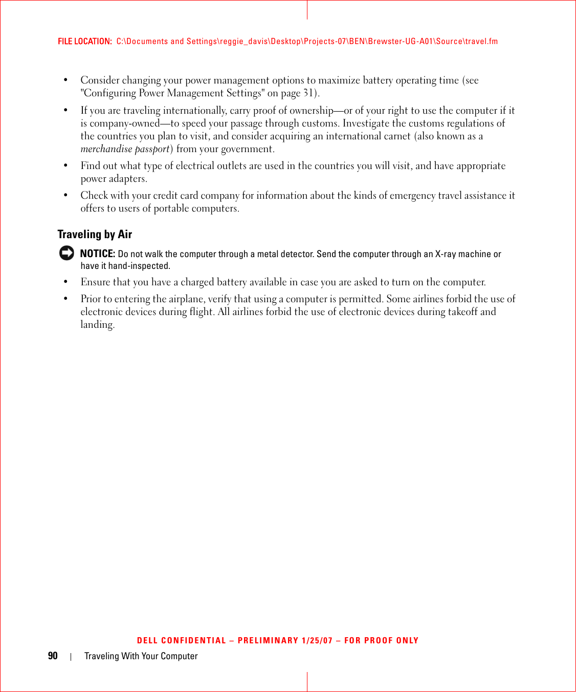 90 Traveling With Your ComputerFILE LOCATION:  C:\Documents and Settings\reggie_davis\Desktop\Projects-07\BEN\Brewster-UG-A01\Source\travel.fmDELL CONFIDENTIAL – PRELIMINARY 1/25/07 – FOR PROOF ONLY• Consider changing your power management options to maximize battery operating time (see &quot;Configuring Power Management Settings&quot; on page 31).• If you are traveling internationally, carry proof of ownership—or of your right to use the computer if it is company-owned—to speed your passage through customs. Investigate the customs regulations of the countries you plan to visit, and consider acquiring an international carnet (also known as a merchandise passport) from your government.• Find out what type of electrical outlets are used in the countries you will visit, and have appropriate power adapters.• Check with your credit card company for information about the kinds of emergency travel assistance it offers to users of portable computers.Traveling by Air NOTICE: Do not walk the computer through a metal detector. Send the computer through an X-ray machine or have it hand-inspected.• Ensure that you have a charged battery available in case you are asked to turn on the computer.• Prior to entering the airplane, verify that using a computer is permitted. Some airlines forbid the use of electronic devices during flight. All airlines forbid the use of electronic devices during takeoff and landing.