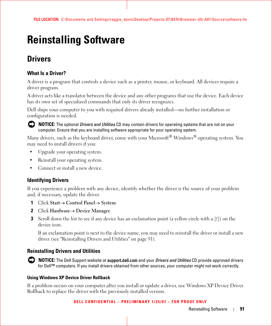 Reinstalling Software 91FILE LOCATION:  C:\Documents and Settings\reggie_davis\Desktop\Projects-07\BEN\Brewster-UG-A01\Source\software.fmDELL CONFIDENTIAL – PRELIMINARY 1/25/07 – FOR PROOF ONLYReinstalling SoftwareDriversWhat Is a Driver?A driver is a program that controls a device such as a printer, mouse, or keyboard. All devices require a driver program.A driver acts like a translator between the device and any other programs that use the device. Each device has its own set of specialized commands that only its driver recognizes.Dell ships your computer to you with required drivers already installed—no further installation or configuration is needed. NOTICE: The optional Drivers and Utilities CD may contain drivers for operating systems that are not on your computer. Ensure that you are installing software appropriate for your operating system.Many drivers, such as the keyboard driver, come with your Microsoft® Windows® operating system. You may need to install drivers if you:• Upgrade your operating system.• Reinstall your operating system.• Connect or install a new device.Identifying DriversIf you experience a problem with any device, identify whether the driver is the source of your problem and, if necessary, update the driver.1Click Start→ Control Panel→ System.2Click Hardware→ Device Manager.3Scroll down the list to see if any device has an exclamation point (a yellow circle with a [!]) on the device icon.If an exclamation point is next to the device name, you may need to reinstall the driver or install a new driver (see &quot;Reinstalling Drivers and Utilities&quot; on page 91).Reinstalling Drivers and Utilities NOTICE: The Dell Support website at support.dell.com and your Drivers and Utilities CD provide approved drivers for Dell™ computers. If you install drivers obtained from other sources, your computer might not work correctly.Using Windows XP Device Driver RollbackIf a problem occurs on your computer after you install or update a driver, use Windows XP Device Driver Rollback to replace the driver with the previously installed version.