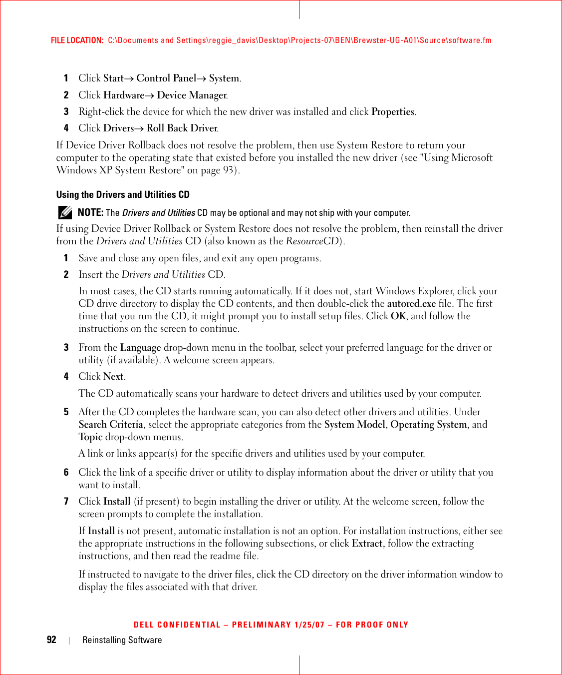 92 Reinstalling SoftwareFILE LOCATION:  C:\Documents and Settings\reggie_davis\Desktop\Projects-07\BEN\Brewster-UG-A01\Source\software.fmDELL CONFIDENTIAL – PRELIMINARY 1/25/07 – FOR PROOF ONLY1Click Start→ Control Panel→ System.2Click Hardware→ Device Manager.3Right-click the device for which the new driver was installed and click Properties.4Click Drivers→ Roll Back Driver.If Device Driver Rollback does not resolve the problem, then use System Restore to return your computer to the operating state that existed before you installed the new driver (see &quot;Using Microsoft Windows XP System Restore&quot; on page 93).Using the Drivers and Utilities CD NOTE: The Drivers and Utilities CD may be optional and may not ship with your computer.If using Device Driver Rollback or System Restore does not resolve the problem, then reinstall the driver from the Drivers and Utilities CD (also known as the ResourceCD).1Save and close any open files, and exit any open programs. 2Insert the Drivers and Utilities CD.In most cases, the CD starts running automatically. If it does not, start Windows Explorer, click your CD drive directory to display the CD contents, and then double-click the autorcd.exe file. The first time that you run the CD, it might prompt you to install setup files. Click OK, and follow the instructions on the screen to continue.3From the Language drop-down menu in the toolbar, select your preferred language for the driver or utility (if available). A welcome screen appears.4Click Next. The CD automatically scans your hardware to detect drivers and utilities used by your computer.5After the CD completes the hardware scan, you can also detect other drivers and utilities. Under Search Criteria, select the appropriate categories from the System Model, Operating System, and Topic drop-down menus.A link or links appear(s) for the specific drivers and utilities used by your computer.6Click the link of a specific driver or utility to display information about the driver or utility that you want to install.7Click Install (if present) to begin installing the driver or utility. At the welcome screen, follow the screen prompts to complete the installation.If Install is not present, automatic installation is not an option. For installation instructions, either see the appropriate instructions in the following subsections, or click Extract, follow the extracting instructions, and then read the readme file.If instructed to navigate to the driver files, click the CD directory on the driver information window to display the files associated with that driver.