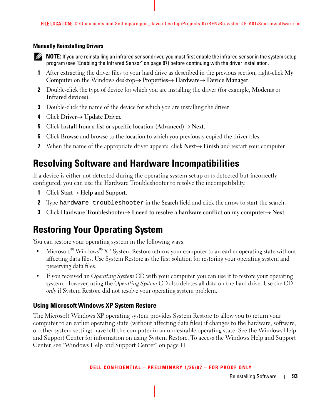 Reinstalling Software 93FILE LOCATION:  C:\Documents and Settings\reggie_davis\Desktop\Projects-07\BEN\Brewster-UG-A01\Source\software.fmDELL CONFIDENTIAL – PRELIMINARY 1/25/07 – FOR PROOF ONLYManually Reinstalling Drivers  NOTE: If you are reinstalling an infrared sensor driver, you must first enable the infrared sensor in the system setup program (see &quot;Enabling the Infrared Sensor&quot; on page 87) before continuing with the driver installation.1After extracting the driver files to your hard drive as described in the previous section, right-click My Computer on the Windows desktop→ Properties→ Hardware→ Device Manager.2Double-click the type of device for which you are installing the driver (for example, Modems or Infrared devices).3Double-click the name of the device for which you are installing the driver.4Click Driver→ Update Driver.5Click Install from a list or specific location (Advanced)→ Next.6Click Browse and browse to the location to which you previously copied the driver files.7When the name of the appropriate driver appears, click Next→ Finish and restart your computer.Resolving Software and Hardware IncompatibilitiesIf a device is either not detected during the operating system setup or is detected but incorrectly configured, you can use the Hardware Troubleshooter to resolve the incompatibility.1Click Start→ Help and Support.2Ty p e  hardware troubleshooter in the Search field and click the arrow to start the search.3Click Hardware Troubleshooter→ I need to resolve a hardware conflict on my computer→ Next.Restoring Your Operating SystemYou can restore your operating system in the following ways:•Microsoft® Windows® XP System Restore returns your computer to an earlier operating state without affecting data files. Use System Restore as the first solution for restoring your operating system and preserving data files.• If you received an Operating System CD with your computer, you can use it to restore your operating system. However, using the Operating System CD also deletes all data on the hard drive. Use the CD only if System Restore did not resolve your operating system problem.Using Microsoft Windows XP System RestoreThe Microsoft Windows XP operating system provides System Restore to allow you to return your computer to an earlier operating state (without affecting data files) if changes to the hardware, software, or other system settings have left the computer in an undesirable operating state. See the Windows Help and Support Center for information on using System Restore. To access the Windows Help and Support Center, see &quot;Windows Help and Support Center&quot; on page 11.
