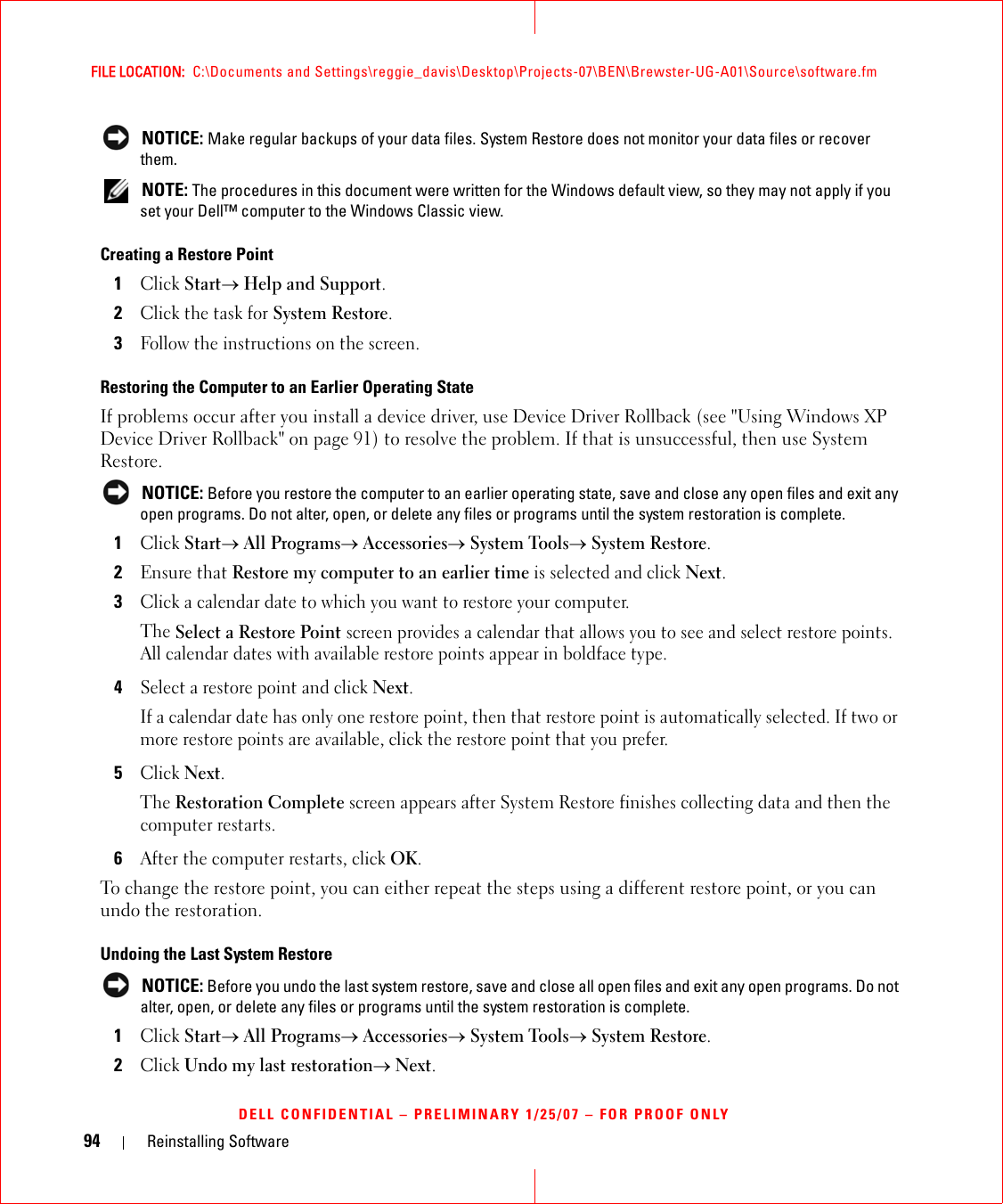 94 Reinstalling SoftwareFILE LOCATION:  C:\Documents and Settings\reggie_davis\Desktop\Projects-07\BEN\Brewster-UG-A01\Source\software.fmDELL CONFIDENTIAL – PRELIMINARY 1/25/07 – FOR PROOF ONLY NOTICE: Make regular backups of your data files. System Restore does not monitor your data files or recover them. NOTE: The procedures in this document were written for the Windows default view, so they may not apply if you set your Dell™ computer to the Windows Classic view.Creating a Restore Point1Click Start→ Help and Support.2Click the task for System Restore.3Follow the instructions on the screen.Restoring the Computer to an Earlier Operating StateIf problems occur after you install a device driver, use Device Driver Rollback (see &quot;Using Windows XP Device Driver Rollback&quot; on page 91) to resolve the problem. If that is unsuccessful, then use System Restore. NOTICE: Before you restore the computer to an earlier operating state, save and close any open files and exit any open programs. Do not alter, open, or delete any files or programs until the system restoration is complete.1Click Start→ All Programs→ Accessories→ System Tools→ System Restore.2Ensure that Restore my computer to an earlier time is selected and click Next.3Click a calendar date to which you want to restore your computer.The Select a Restore Point screen provides a calendar that allows you to see and select restore points. All calendar dates with available restore points appear in boldface type. 4Select a restore point and click Next. If a calendar date has only one restore point, then that restore point is automatically selected. If two or more restore points are available, click the restore point that you prefer.5Click Next.The Restoration Complete screen appears after System Restore finishes collecting data and then the computer restarts.6After the computer restarts, click OK. To change the restore point, you can either repeat the steps using a different restore point, or you can undo the restoration.Undoing the Last System Restore NOTICE: Before you undo the last system restore, save and close all open files and exit any open programs. Do not alter, open, or delete any files or programs until the system restoration is complete.1Click Start→ All Programs→ Accessories→ System Tools→ System Restore.2Click Undo my last restoration→ Next.