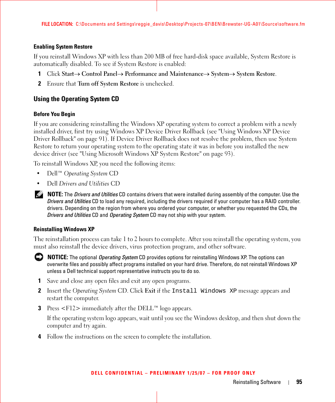 Reinstalling Software 95FILE LOCATION:  C:\Documents and Settings\reggie_davis\Desktop\Projects-07\BEN\Brewster-UG-A01\Source\software.fmDELL CONFIDENTIAL – PRELIMINARY 1/25/07 – FOR PROOF ONLYEnabling System RestoreIf you reinstall Windows XP with less than 200 MB of free hard-disk space available, System Restore is automatically disabled. To see if System Restore is enabled:1Click Start→ Control Panel→ Performance and Maintenance→ System→ System Restore.2Ensure that Turn off System Restore is unchecked.Using the Operating System CDBefore You BeginIf you are considering reinstalling the Windows XP operating system to correct a problem with a newly installed driver, first try using Windows XP Device Driver Rollback (see &quot;Using Windows XP Device Driver Rollback&quot; on page 91). If Device Driver Rollback does not resolve the problem, then use System Restore to return your operating system to the operating state it was in before you installed the new device driver (see &quot;Using Microsoft Windows XP System Restore&quot; on page 93).To reinstall Windows XP, you need the following items:•Dell™ Operating System CD•Dell Drivers and Utilities CD NOTE: The Drivers and Utilities CD contains drivers that were installed during assembly of the computer. Use the Drivers and Utilities CD to load any required, including the drivers required if your computer has a RAID controller. drivers. Depending on the region from where you ordered your computer, or whether you requested the CDs, the Drivers and Utilities CD and Operating System CD may not ship with your system.Reinstalling Windows XPThe reinstallation process can take 1 to 2 hours to complete. After you reinstall the operating system, you must also reinstall the device drivers, virus protection program, and other software. NOTICE: The optional Operating System CD provides options for reinstalling Windows XP. The options can overwrite files and possibly affect programs installed on your hard drive. Therefore, do not reinstall Windows XP unless a Dell technical support representative instructs you to do so.1Save and close any open files and exit any open programs.2Insert the Operating System CD. Click Exit if the Install Windows XP message appears and restart the computer.3Press &lt;F12&gt; immediately after the DELL™ logo appears.If the operating system logo appears, wait until you see the Windows desktop, and then shut down the computer and try again.4Follow the instructions on the screen to complete the installation.