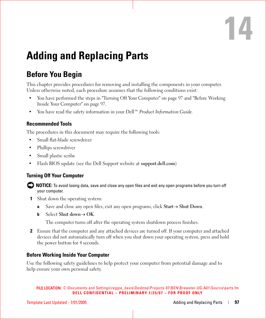 FILE LOCATION:  C:\Documents and Settings\reggie_davis\Desktop\Projects-07\BEN\Brewster-UG-A01\Source\parts.fmDELL CONFIDENTIAL – PRELIMINARY 1/25/07 – FOR PROOF ONLYTemplate Last Updated - 7/01/2005 Adding and Replacing Parts 9714Adding and Replacing PartsBefore You BeginThis chapter provides procedures for removing and installing the components in your computer. Unless otherwise noted, each procedure assumes that the following conditions exist:• You have performed the steps in &quot;Turning Off Your Computer&quot; on page 97 and &quot;Before Working Inside Your Computer&quot; on page 97.• You have read the safety information in your Dell™ Product Information Guide.Recommended ToolsThe procedures in this document may require the following tools:• Small flat-blade screwdriver• Phillips screwdriver• Small plastic scribe• Flash BIOS update (see the Dell Support website at support.dell.com)Turning Off Your Computer NOTICE: To avoid losing data, save and close any open files and exit any open programs before you turn off your computer.1Shut down the operating system:aSave and close any open files, exit any open programs, click Start→ Shut Down.bSelect Shut down→ OK. The computer turns off after the operating system shutdown process finishes.2Ensure that the computer and any attached devices are turned off. If your computer and attached devices did not automatically turn off when you shut down your operating system, press and hold the power button for 4 seconds.Before Working Inside Your ComputerUse the following safety guidelines to help protect your computer from potential damage and to help ensure your own personal safety.