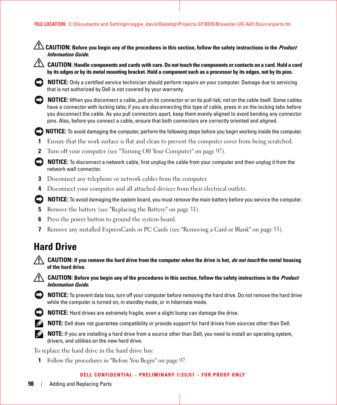 98 Adding and Replacing PartsFILE LOCATION:  C:\Documents and Settings\reggie_davis\Desktop\Projects-07\BEN\Brewster-UG-A01\Source\parts.fmDELL CONFIDENTIAL – PRELIMINARY 1/25/07 – FOR PROOF ONLY CAUTION: Before you begin any of the procedures in this section, follow the safety instructions in the Product Information Guide. CAUTION: Handle components and cards with care. Do not touch the components or contacts on a card. Hold a card by its edges or by its metal mounting bracket. Hold a component such as a processor by its edges, not by its pins. NOTICE: Only a certified service technician should perform repairs on your computer. Damage due to servicing that is not authorized by Dell is not covered by your warranty. NOTICE: When you disconnect a cable, pull on its connector or on its pull-tab, not on the cable itself. Some cables have a connector with locking tabs; if you are disconnecting this type of cable, press in on the locking tabs before you disconnect the cable. As you pull connectors apart, keep them evenly aligned to avoid bending any connector pins. Also, before you connect a cable, ensure that both connectors are correctly oriented and aligned.  NOTICE: To avoid damaging the computer, perform the following steps before you begin working inside the computer. 1Ensure that the work surface is flat and clean to prevent the computer cover from being scratched.2Turn off your computer (see &quot;Turning Off Your Computer&quot; on page 97). NOTICE: To disconnect a network cable, first unplug the cable from your computer and then unplug it from the network wall connector.3Disconnect any telephone or network cables from the computer.4Disconnect your computer and all attached devices from their electrical outlets. NOTICE: To avoid damaging the system board, you must remove the main battery before you service the computer. 5Remove the battery (see &quot;Replacing the Battery&quot; on page 31).6Press the power button to ground the system board. 7Remove any installed ExpressCards or PC Cards (see &quot;Removing a Card or Blank&quot; on page 55).Hard Drive CAUTION: If you remove the hard drive from the computer when the drive is hot, do not touch the metal housing of the hard drive. CAUTION: Before you begin any of the procedures in this section, follow the safety instructions in the Product Information Guide. NOTICE: To prevent data loss, turn off your computer before removing the hard drive. Do not remove the hard drive while the computer is turned on, in standby mode, or in hibernate mode. NOTICE: Hard drives are extremely fragile; even a slight bump can damage the drive. NOTE: Dell does not guarantee compatibility or provide support for hard drives from sources other than Dell. NOTE: If you are installing a hard drive from a source other than Dell, you need to install an operating system, drivers, and utilities on the new hard drive. To replace the hard drive in the hard drive bay:1Follow the procedures in &quot;Before You Begin&quot; on page 97.