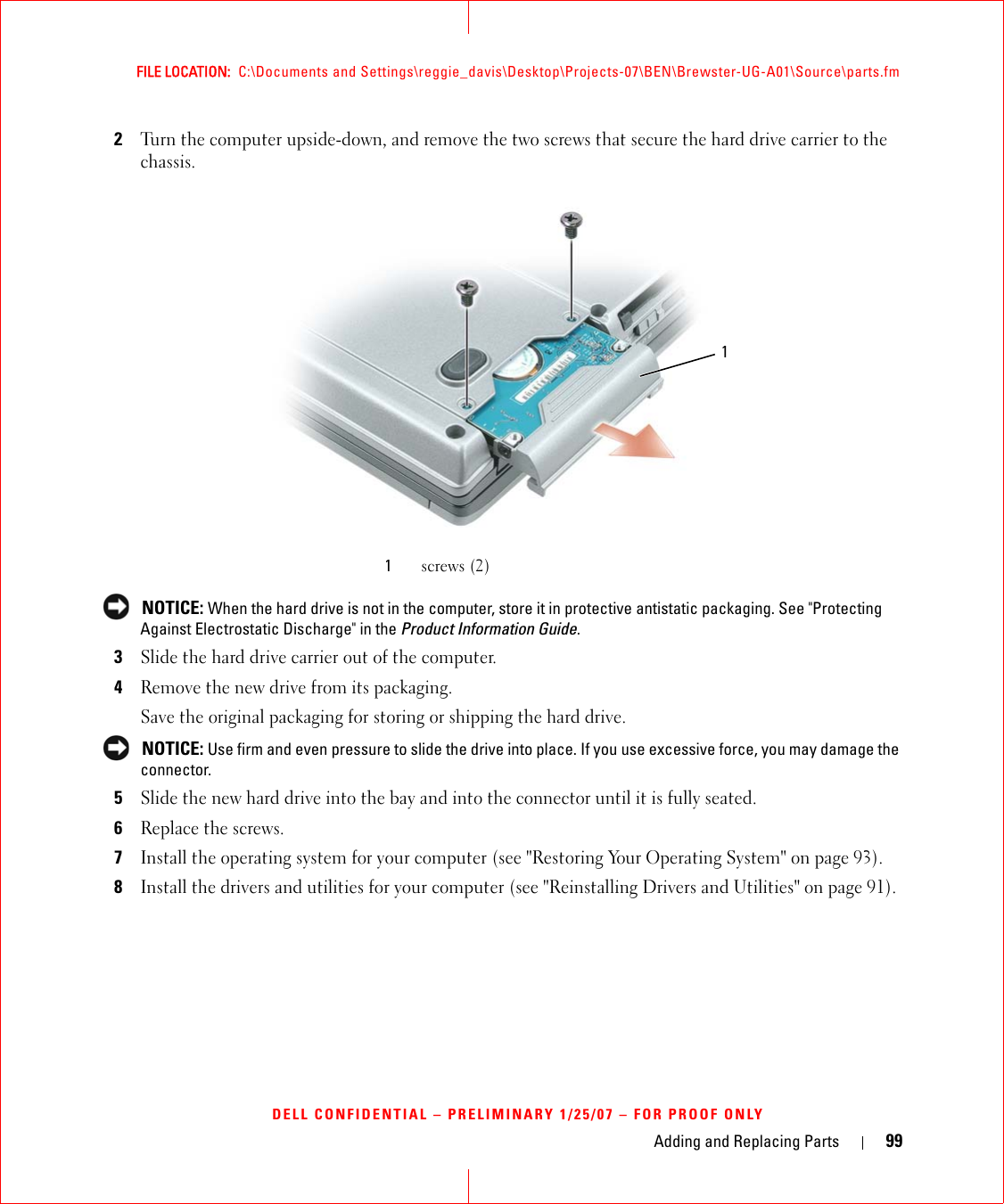 Adding and Replacing Parts 99FILE LOCATION:  C:\Documents and Settings\reggie_davis\Desktop\Projects-07\BEN\Brewster-UG-A01\Source\parts.fmDELL CONFIDENTIAL – PRELIMINARY 1/25/07 – FOR PROOF ONLY2Turn the computer upside-down, and remove the two screws that secure the hard drive carrier to the chassis. NOTICE: When the hard drive is not in the computer, store it in protective antistatic packaging. See &quot;Protecting Against Electrostatic Discharge&quot; in the Product Information Guide.3Slide the hard drive carrier out of the computer.4Remove the new drive from its packaging.Save the original packaging for storing or shipping the hard drive. NOTICE: Use firm and even pressure to slide the drive into place. If you use excessive force, you may damage the connector.5Slide the new hard drive into the bay and into the connector until it is fully seated.6Replace the screws.7Install the operating system for your computer (see &quot;Restoring Your Operating System&quot; on page 93).8Install the drivers and utilities for your computer (see &quot;Reinstalling Drivers and Utilities&quot; on page 91). 1screws (2)1