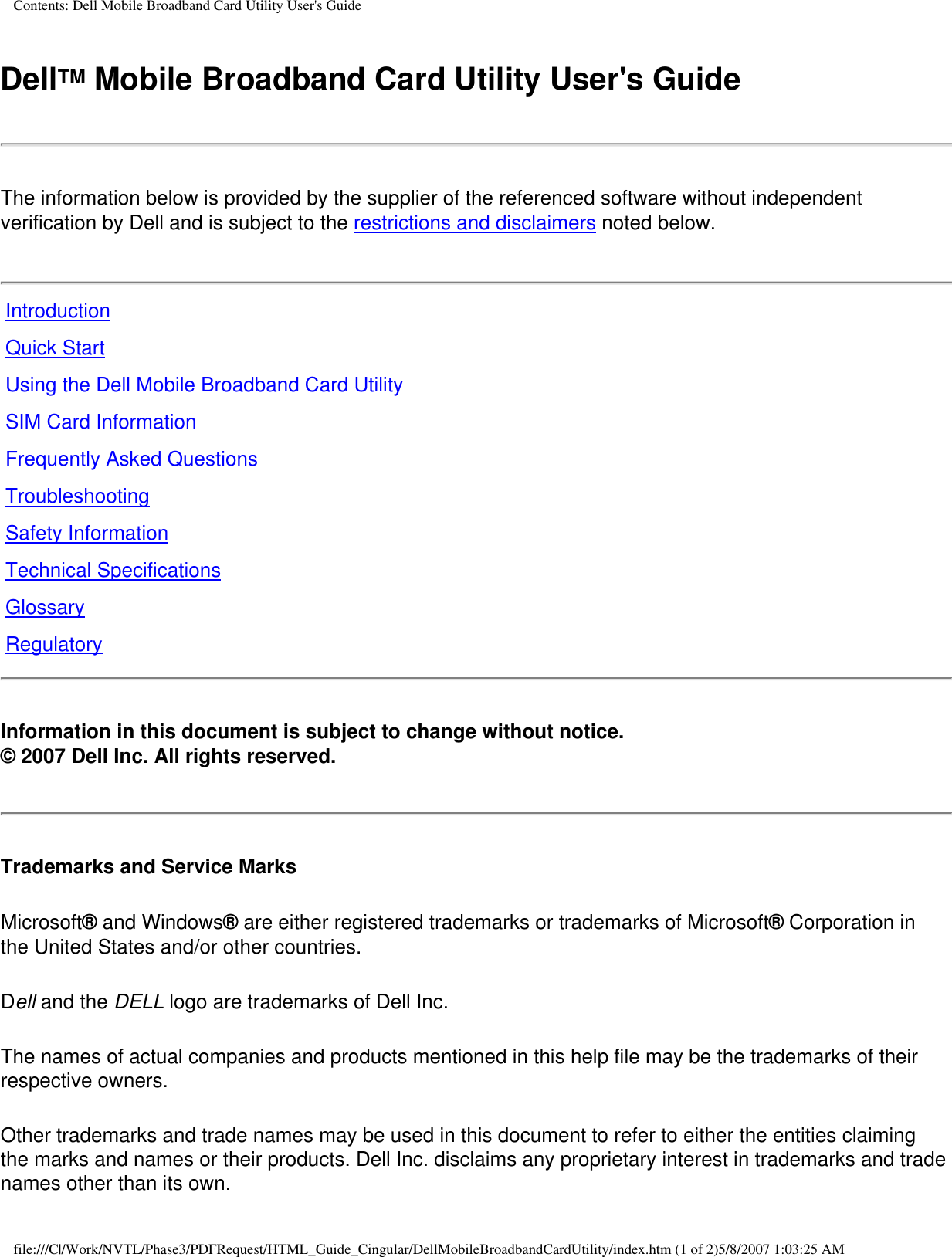 Contents: Dell Mobile Broadband Card Utility User&apos;s GuideDellTM Mobile Broadband Card Utility User&apos;s GuideThe information below is provided by the supplier of the referenced software without independent verification by Dell and is subject to the restrictions and disclaimers noted below.IntroductionQuick StartUsing the Dell Mobile Broadband Card UtilitySIM Card InformationFrequently Asked QuestionsTroubleshootingSafety InformationTechnical SpecificationsGlossaryRegulatoryInformation in this document is subject to change without notice.© 2007 Dell Inc. All rights reserved.Trademarks and Service MarksMicrosoft® and Windows® are either registered trademarks or trademarks of Microsoft® Corporation in the United States and/or other countries.Dell and the DELL logo are trademarks of Dell Inc.The names of actual companies and products mentioned in this help file may be the trademarks of their respective owners.Other trademarks and trade names may be used in this document to refer to either the entities claiming the marks and names or their products. Dell Inc. disclaims any proprietary interest in trademarks and trade names other than its own.file:///C|/Work/NVTL/Phase3/PDFRequest/HTML_Guide_Cingular/DellMobileBroadbandCardUtility/index.htm (1 of 2)5/8/2007 1:03:25 AM