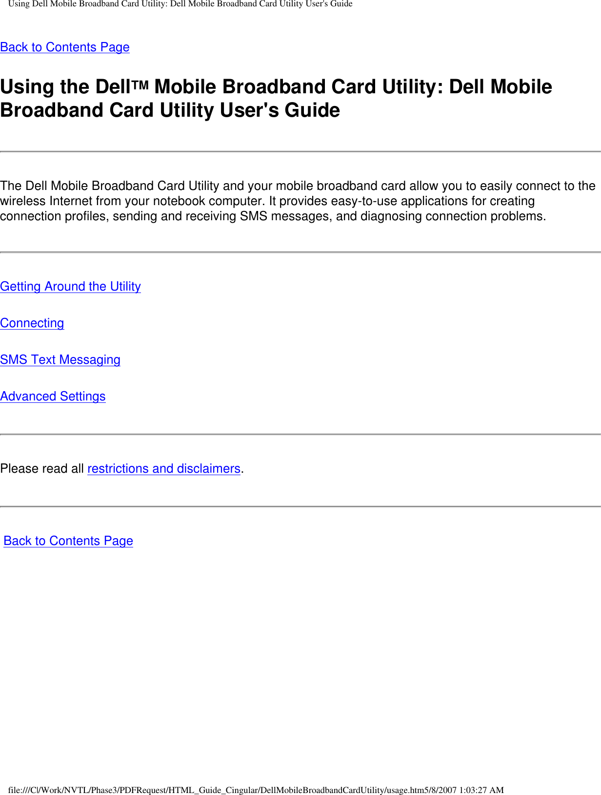 Using Dell Mobile Broadband Card Utility: Dell Mobile Broadband Card Utility User&apos;s GuideBack to Contents PageUsing the DellTM Mobile Broadband Card Utility: Dell Mobile Broadband Card Utility User&apos;s GuideThe Dell Mobile Broadband Card Utility and your mobile broadband card allow you to easily connect to the wireless Internet from your notebook computer. It provides easy-to-use applications for creating connection profiles, sending and receiving SMS messages, and diagnosing connection problems.Getting Around the UtilityConnectingSMS Text MessagingAdvanced SettingsPlease read all restrictions and disclaimers. Back to Contents Pagefile:///C|/Work/NVTL/Phase3/PDFRequest/HTML_Guide_Cingular/DellMobileBroadbandCardUtility/usage.htm5/8/2007 1:03:27 AM