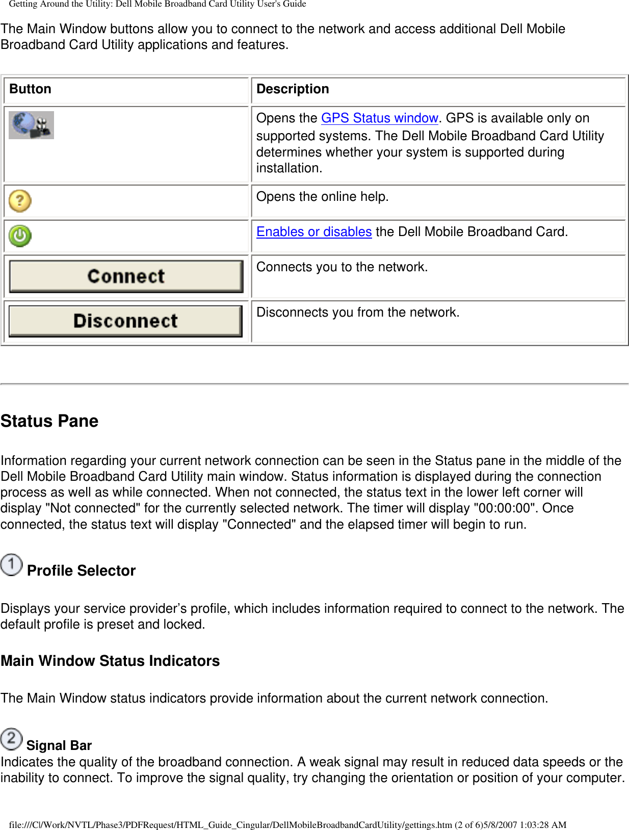 Getting Around the Utility: Dell Mobile Broadband Card Utility User&apos;s GuideThe Main Window buttons allow you to connect to the network and access additional Dell Mobile Broadband Card Utility applications and features.Button DescriptionOpens the GPS Status window. GPS is available only on supported systems. The Dell Mobile Broadband Card Utility determines whether your system is supported during installation.Opens the online help.Enables or disables the Dell Mobile Broadband Card.Connects you to the network.Disconnects you from the network.Status PaneInformation regarding your current network connection can be seen in the Status pane in the middle of the Dell Mobile Broadband Card Utility main window. Status information is displayed during the connection process as well as while connected. When not connected, the status text in the lower left corner will display &quot;Not connected&quot; for the currently selected network. The timer will display &quot;00:00:00&quot;. Once connected, the status text will display &quot;Connected&quot; and the elapsed timer will begin to run. Profile SelectorDisplays your service provider’s profile, which includes information required to connect to the network. The default profile is preset and locked.Main Window Status IndicatorsThe Main Window status indicators provide information about the current network connection. Signal BarIndicates the quality of the broadband connection. A weak signal may result in reduced data speeds or the inability to connect. To improve the signal quality, try changing the orientation or position of your computer.file:///C|/Work/NVTL/Phase3/PDFRequest/HTML_Guide_Cingular/DellMobileBroadbandCardUtility/gettings.htm (2 of 6)5/8/2007 1:03:28 AM