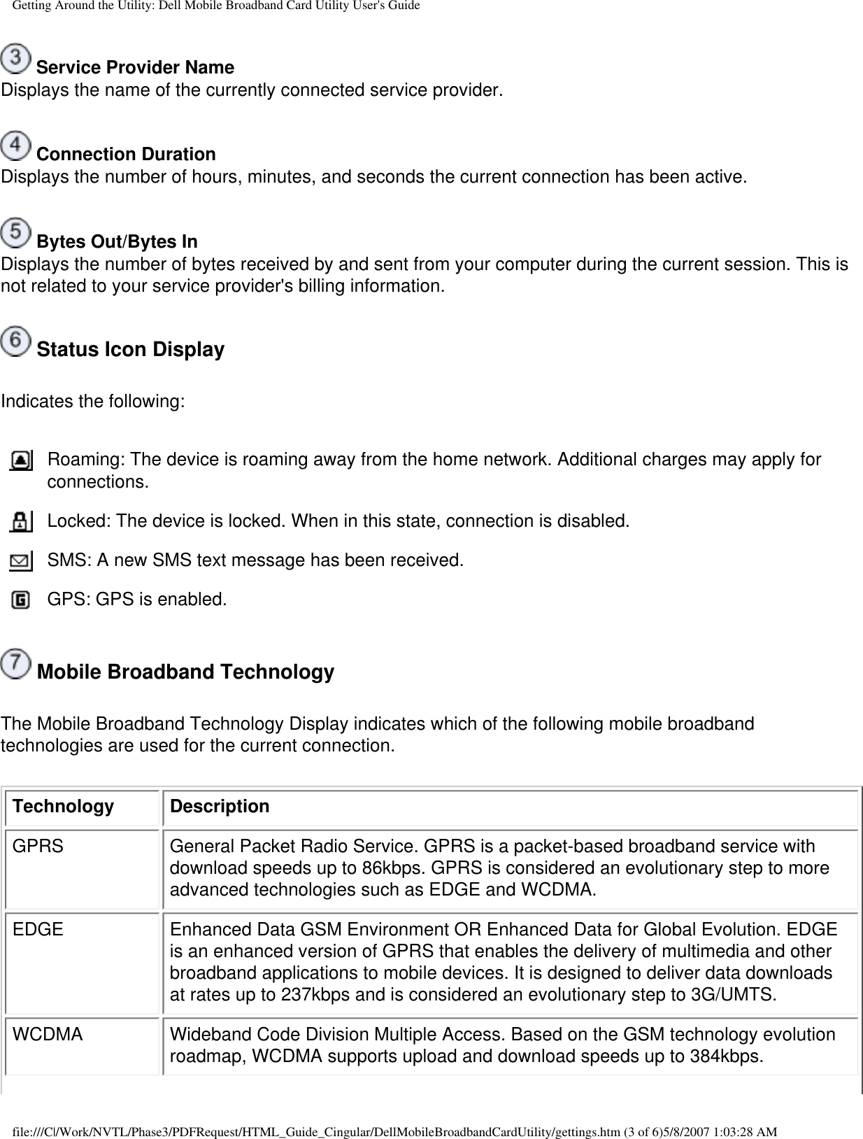 Getting Around the Utility: Dell Mobile Broadband Card Utility User&apos;s Guide Service Provider NameDisplays the name of the currently connected service provider. Connection DurationDisplays the number of hours, minutes, and seconds the current connection has been active. Bytes Out/Bytes InDisplays the number of bytes received by and sent from your computer during the current session. This is not related to your service provider&apos;s billing information. Status Icon DisplayIndicates the following:Roaming: The device is roaming away from the home network. Additional charges may apply for connections.Locked: The device is locked. When in this state, connection is disabled.SMS: A new SMS text message has been received.GPS: GPS is enabled. Mobile Broadband TechnologyThe Mobile Broadband Technology Display indicates which of the following mobile broadband technologies are used for the current connection.Technology DescriptionGPRS General Packet Radio Service. GPRS is a packet-based broadband service with download speeds up to 86kbps. GPRS is considered an evolutionary step to more advanced technologies such as EDGE and WCDMA.EDGE Enhanced Data GSM Environment OR Enhanced Data for Global Evolution. EDGE is an enhanced version of GPRS that enables the delivery of multimedia and other broadband applications to mobile devices. It is designed to deliver data downloads at rates up to 237kbps and is considered an evolutionary step to 3G/UMTS.WCDMA Wideband Code Division Multiple Access. Based on the GSM technology evolution roadmap, WCDMA supports upload and download speeds up to 384kbps.file:///C|/Work/NVTL/Phase3/PDFRequest/HTML_Guide_Cingular/DellMobileBroadbandCardUtility/gettings.htm (3 of 6)5/8/2007 1:03:28 AM