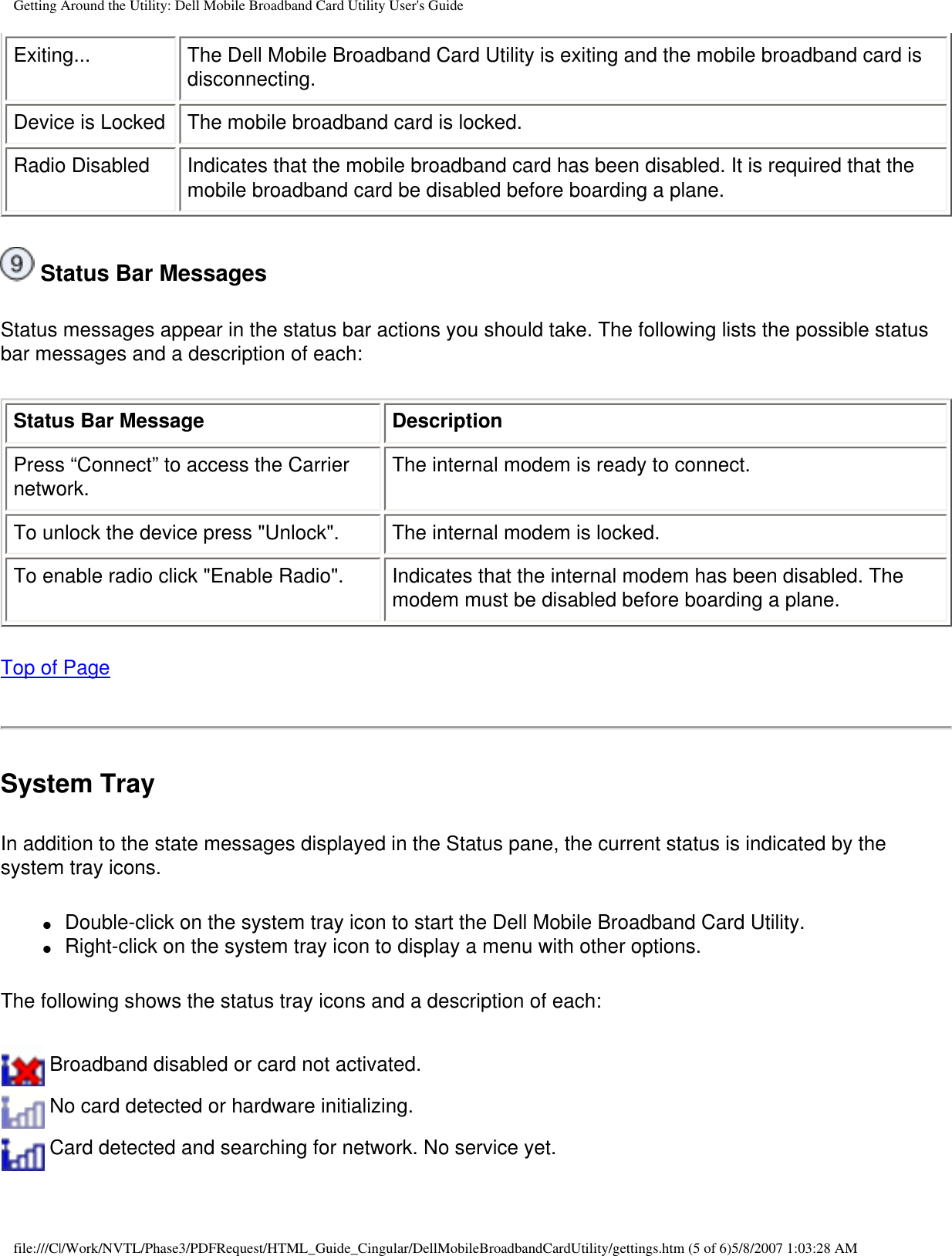 Getting Around the Utility: Dell Mobile Broadband Card Utility User&apos;s GuideExiting... The Dell Mobile Broadband Card Utility is exiting and the mobile broadband card is disconnecting.Device is Locked The mobile broadband card is locked.Radio Disabled Indicates that the mobile broadband card has been disabled. It is required that the mobile broadband card be disabled before boarding a plane. Status Bar MessagesStatus messages appear in the status bar actions you should take. The following lists the possible status bar messages and a description of each:Status Bar Message DescriptionPress “Connect” to access the Carrier network. The internal modem is ready to connect.To unlock the device press &quot;Unlock&quot;. The internal modem is locked.To enable radio click &quot;Enable Radio&quot;. Indicates that the internal modem has been disabled. The modem must be disabled before boarding a plane.Top of PageSystem TrayIn addition to the state messages displayed in the Status pane, the current status is indicated by the system tray icons.●     Double-click on the system tray icon to start the Dell Mobile Broadband Card Utility.●     Right-click on the system tray icon to display a menu with other options.The following shows the status tray icons and a description of each: Broadband disabled or card not activated. No card detected or hardware initializing. Card detected and searching for network. No service yet.file:///C|/Work/NVTL/Phase3/PDFRequest/HTML_Guide_Cingular/DellMobileBroadbandCardUtility/gettings.htm (5 of 6)5/8/2007 1:03:28 AM
