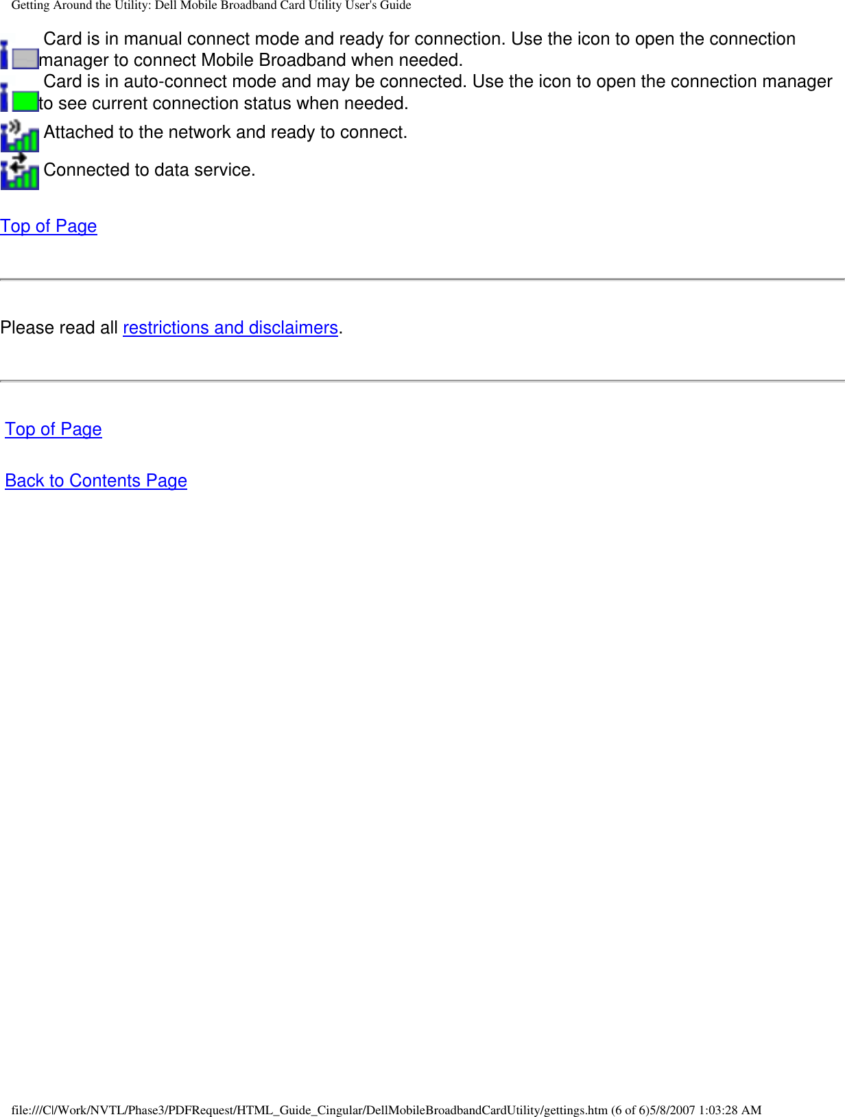Getting Around the Utility: Dell Mobile Broadband Card Utility User&apos;s Guide Card is in manual connect mode and ready for connection. Use the icon to open the connection manager to connect Mobile Broadband when needed. Card is in auto-connect mode and may be connected. Use the icon to open the connection manager to see current connection status when needed. Attached to the network and ready to connect. Connected to data service.Top of PagePlease read all restrictions and disclaimers. Top of Page Back to Contents Pagefile:///C|/Work/NVTL/Phase3/PDFRequest/HTML_Guide_Cingular/DellMobileBroadbandCardUtility/gettings.htm (6 of 6)5/8/2007 1:03:28 AM