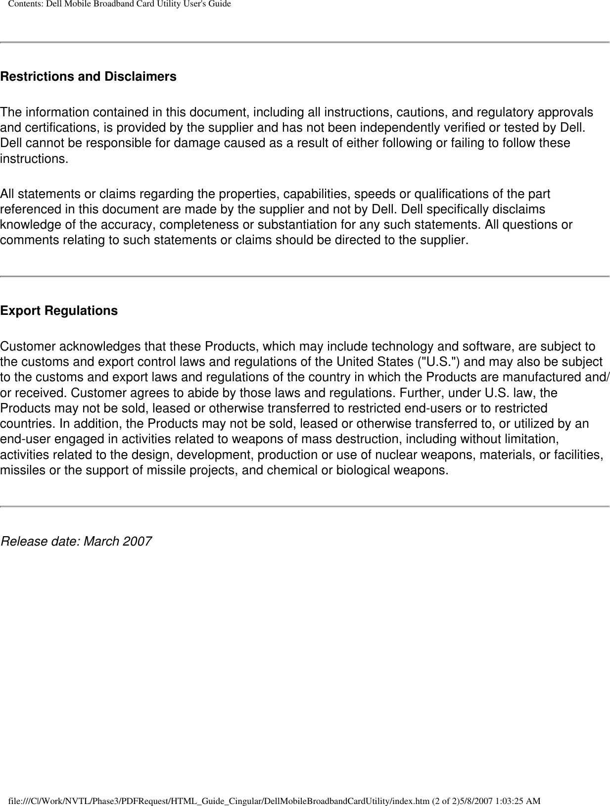 Contents: Dell Mobile Broadband Card Utility User&apos;s GuideRestrictions and DisclaimersThe information contained in this document, including all instructions, cautions, and regulatory approvals and certifications, is provided by the supplier and has not been independently verified or tested by Dell. Dell cannot be responsible for damage caused as a result of either following or failing to follow these instructions.All statements or claims regarding the properties, capabilities, speeds or qualifications of the part referenced in this document are made by the supplier and not by Dell. Dell specifically disclaims knowledge of the accuracy, completeness or substantiation for any such statements. All questions or comments relating to such statements or claims should be directed to the supplier.Export RegulationsCustomer acknowledges that these Products, which may include technology and software, are subject to the customs and export control laws and regulations of the United States (&quot;U.S.&quot;) and may also be subject to the customs and export laws and regulations of the country in which the Products are manufactured and/or received. Customer agrees to abide by those laws and regulations. Further, under U.S. law, the Products may not be sold, leased or otherwise transferred to restricted end-users or to restricted countries. In addition, the Products may not be sold, leased or otherwise transferred to, or utilized by an end-user engaged in activities related to weapons of mass destruction, including without limitation, activities related to the design, development, production or use of nuclear weapons, materials, or facilities, missiles or the support of missile projects, and chemical or biological weapons.Release date: March 2007file:///C|/Work/NVTL/Phase3/PDFRequest/HTML_Guide_Cingular/DellMobileBroadbandCardUtility/index.htm (2 of 2)5/8/2007 1:03:25 AM