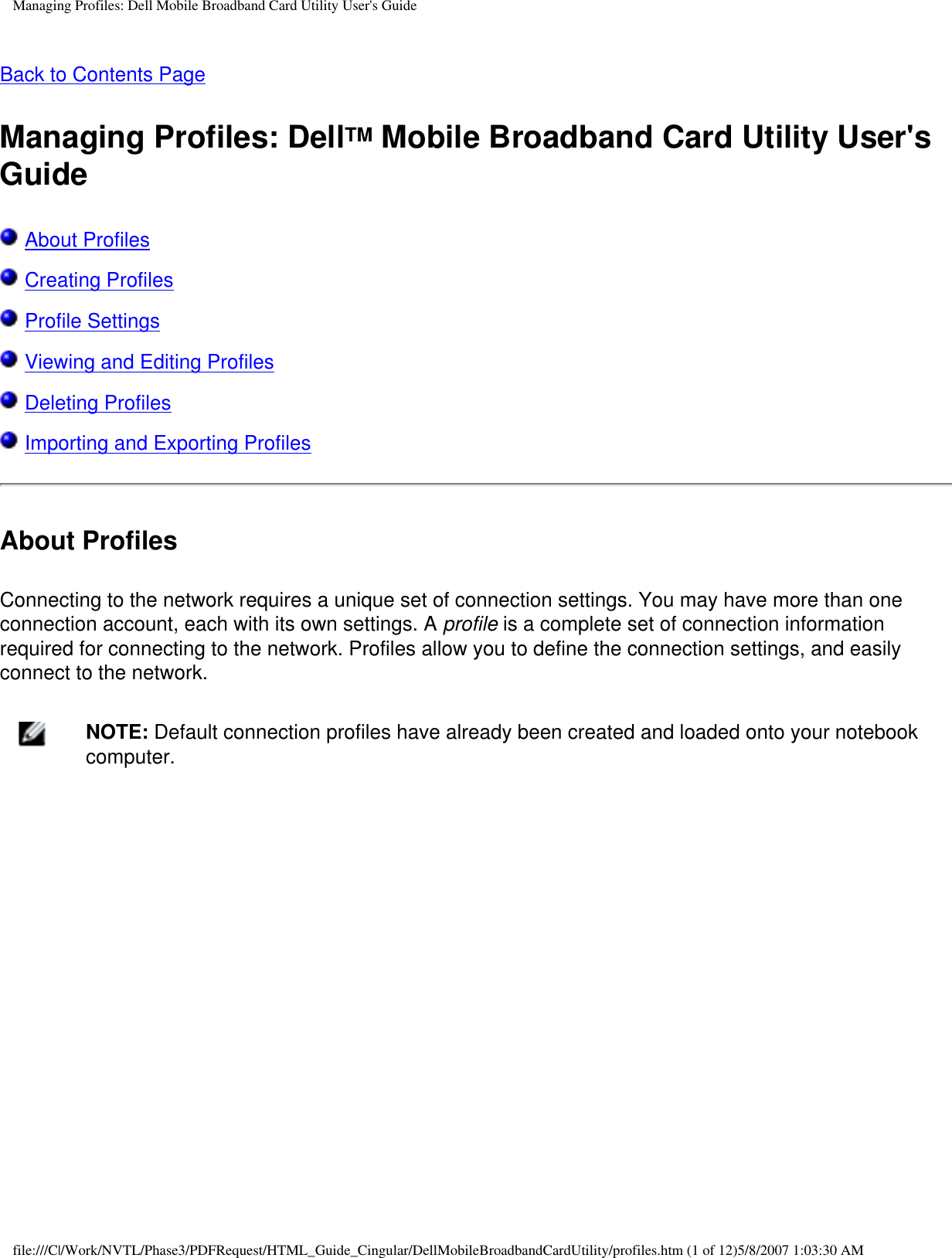 Managing Profiles: Dell Mobile Broadband Card Utility User&apos;s GuideBack to Contents Page Managing Profiles: DellTM Mobile Broadband Card Utility User&apos;s Guide About Profiles Creating Profiles Profile Settings Viewing and Editing Profiles Deleting Profiles Importing and Exporting ProfilesAbout ProfilesConnecting to the network requires a unique set of connection settings. You may have more than one connection account, each with its own settings. A profile is a complete set of connection information required for connecting to the network. Profiles allow you to define the connection settings, and easily connect to the network.    NOTE: Default connection profiles have already been created and loaded onto your notebook computer.file:///C|/Work/NVTL/Phase3/PDFRequest/HTML_Guide_Cingular/DellMobileBroadbandCardUtility/profiles.htm (1 of 12)5/8/2007 1:03:30 AM