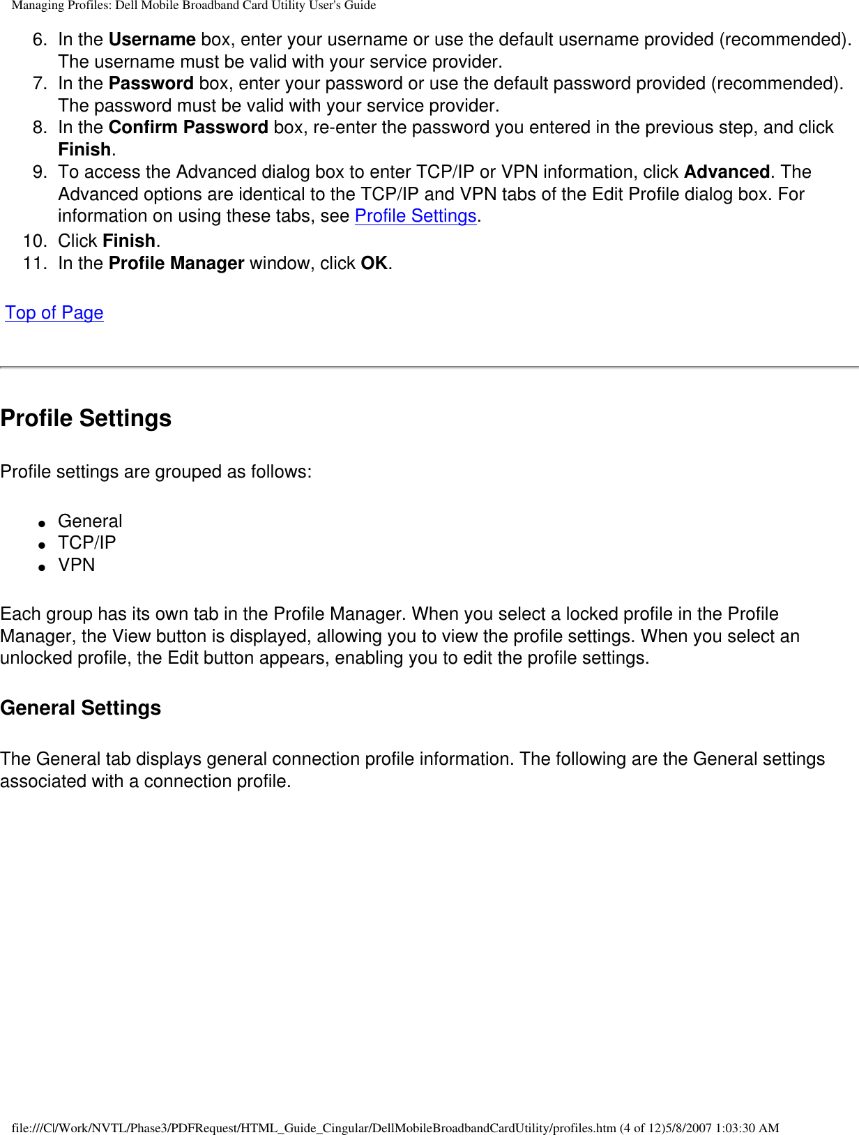 Managing Profiles: Dell Mobile Broadband Card Utility User&apos;s Guide6.  In the Username box, enter your username or use the default username provided (recommended). The username must be valid with your service provider.7.  In the Password box, enter your password or use the default password provided (recommended). The password must be valid with your service provider.8.  In the Confirm Password box, re-enter the password you entered in the previous step, and click Finish.9.  To access the Advanced dialog box to enter TCP/IP or VPN information, click Advanced. The Advanced options are identical to the TCP/IP and VPN tabs of the Edit Profile dialog box. For information on using these tabs, see Profile Settings.10.  Click Finish.11.  In the Profile Manager window, click OK. Top of PageProfile SettingsProfile settings are grouped as follows:●     General●     TCP/IP●     VPNEach group has its own tab in the Profile Manager. When you select a locked profile in the Profile Manager, the View button is displayed, allowing you to view the profile settings. When you select an unlocked profile, the Edit button appears, enabling you to edit the profile settings.General SettingsThe General tab displays general connection profile information. The following are the General settings associated with a connection profile. file:///C|/Work/NVTL/Phase3/PDFRequest/HTML_Guide_Cingular/DellMobileBroadbandCardUtility/profiles.htm (4 of 12)5/8/2007 1:03:30 AM