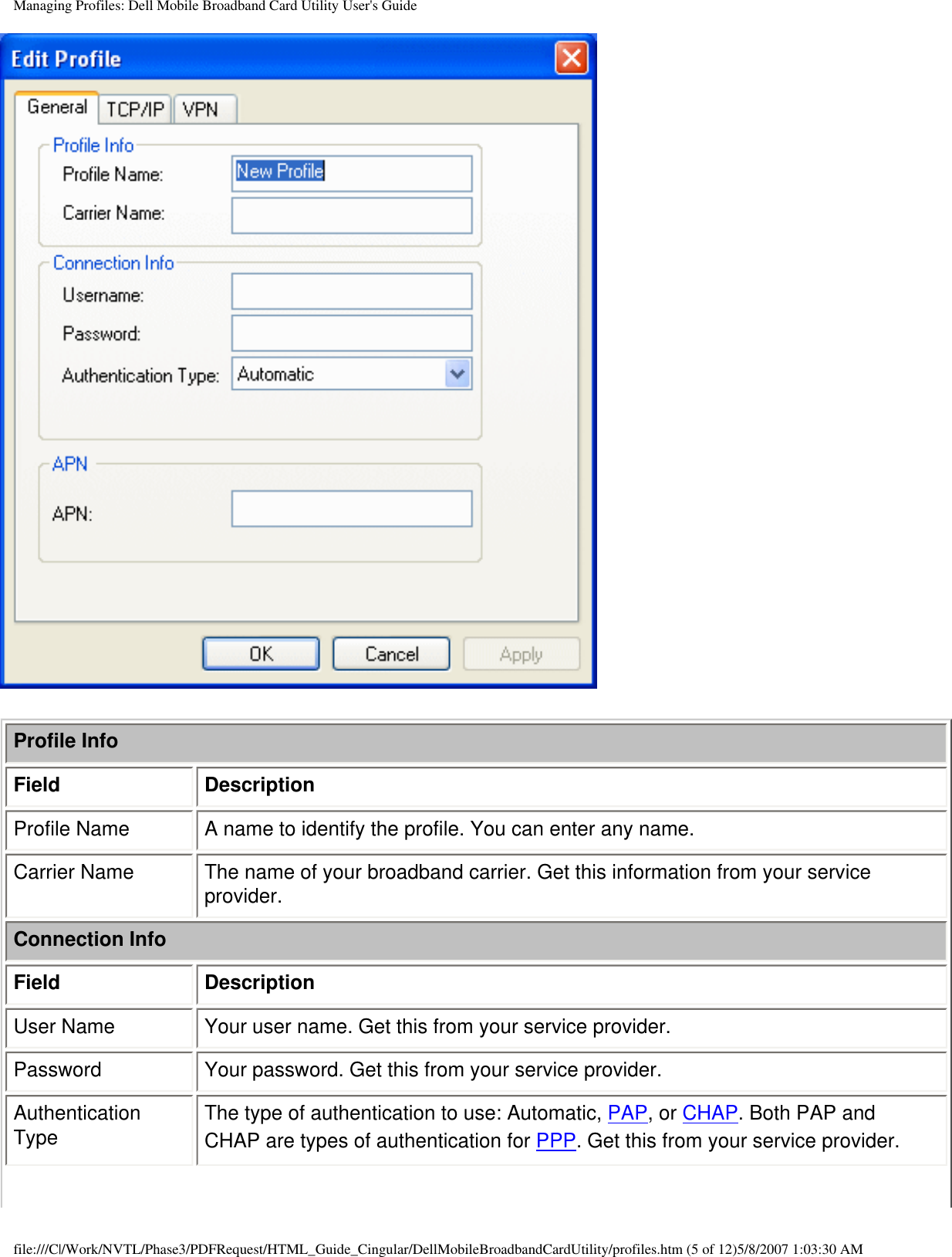 Managing Profiles: Dell Mobile Broadband Card Utility User&apos;s GuideProfile InfoField DescriptionProfile Name A name to identify the profile. You can enter any name.Carrier Name The name of your broadband carrier. Get this information from your service provider.Connection InfoField DescriptionUser Name Your user name. Get this from your service provider.Password Your password. Get this from your service provider.Authentication Type The type of authentication to use: Automatic, PAP, or CHAP. Both PAP and CHAP are types of authentication for PPP. Get this from your service provider.file:///C|/Work/NVTL/Phase3/PDFRequest/HTML_Guide_Cingular/DellMobileBroadbandCardUtility/profiles.htm (5 of 12)5/8/2007 1:03:30 AM