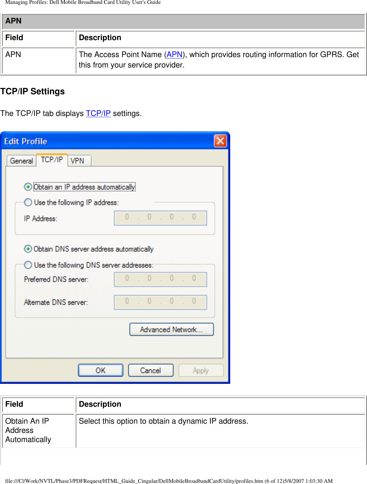 Managing Profiles: Dell Mobile Broadband Card Utility User&apos;s GuideAPNField DescriptionAPN The Access Point Name (APN), which provides routing information for GPRS. Get this from your service provider.TCP/IP SettingsThe TCP/IP tab displays TCP/IP settings.Field DescriptionObtain An IP Address AutomaticallySelect this option to obtain a dynamic IP address.file:///C|/Work/NVTL/Phase3/PDFRequest/HTML_Guide_Cingular/DellMobileBroadbandCardUtility/profiles.htm (6 of 12)5/8/2007 1:03:30 AM