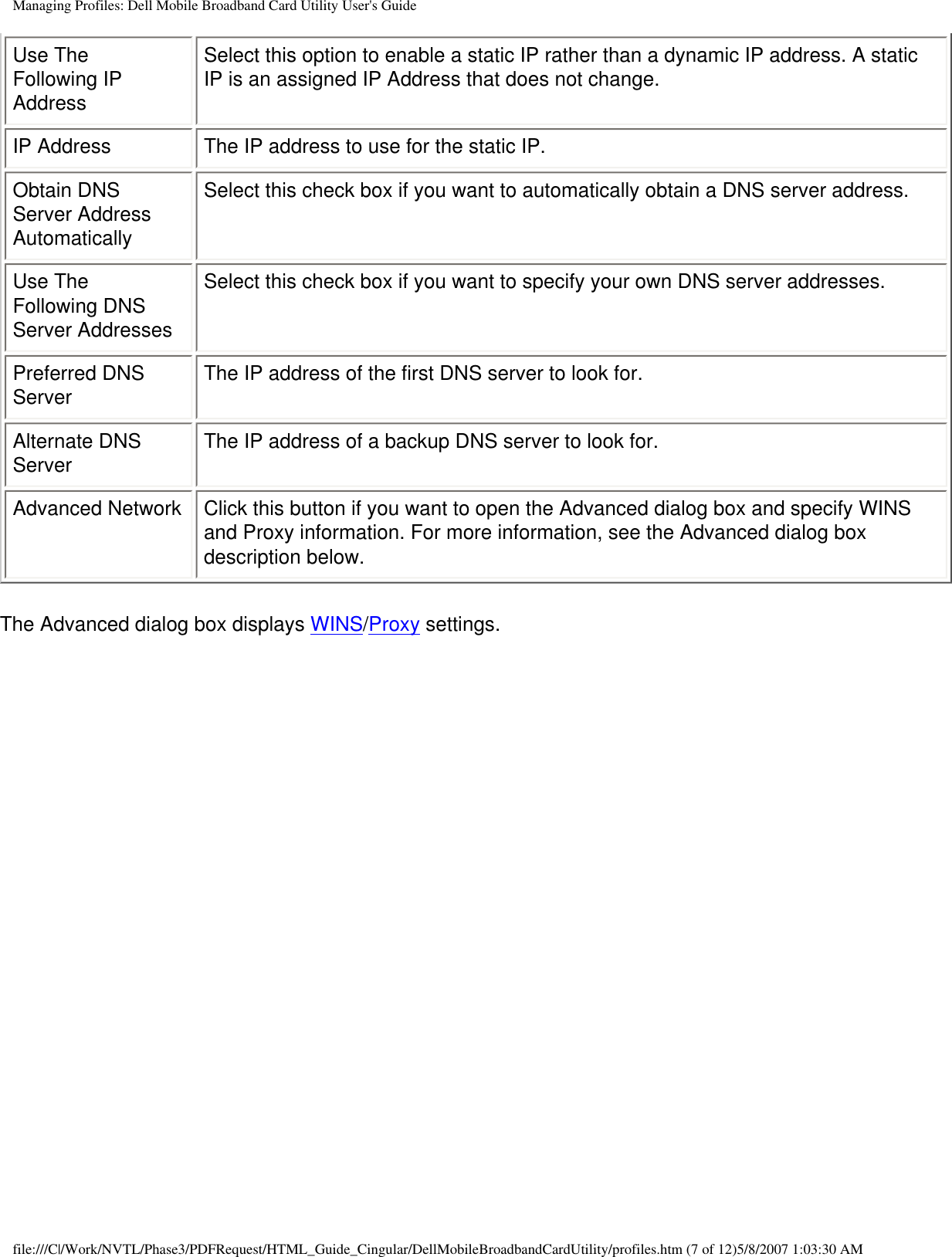 Managing Profiles: Dell Mobile Broadband Card Utility User&apos;s GuideUse The Following IP AddressSelect this option to enable a static IP rather than a dynamic IP address. A static IP is an assigned IP Address that does not change.IP Address The IP address to use for the static IP.Obtain DNS Server Address AutomaticallySelect this check box if you want to automatically obtain a DNS server address.Use The Following DNS Server AddressesSelect this check box if you want to specify your own DNS server addresses.Preferred DNS Server The IP address of the first DNS server to look for.Alternate DNS Server The IP address of a backup DNS server to look for.Advanced Network Click this button if you want to open the Advanced dialog box and specify WINS and Proxy information. For more information, see the Advanced dialog box description below.The Advanced dialog box displays WINS/Proxy settings.file:///C|/Work/NVTL/Phase3/PDFRequest/HTML_Guide_Cingular/DellMobileBroadbandCardUtility/profiles.htm (7 of 12)5/8/2007 1:03:30 AM