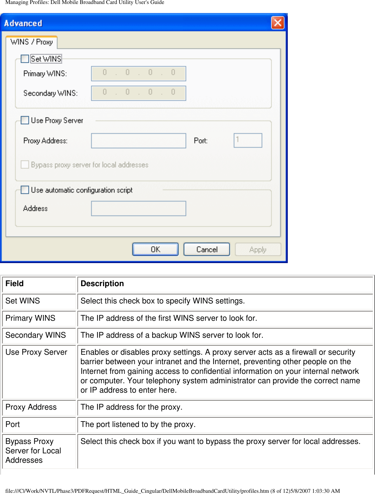 Managing Profiles: Dell Mobile Broadband Card Utility User&apos;s GuideField DescriptionSet WINS Select this check box to specify WINS settings.Primary WINS The IP address of the first WINS server to look for.Secondary WINS The IP address of a backup WINS server to look for.Use Proxy Server Enables or disables proxy settings. A proxy server acts as a firewall or security barrier between your intranet and the Internet, preventing other people on the Internet from gaining access to confidential information on your internal network or computer. Your telephony system administrator can provide the correct name or IP address to enter here.Proxy Address The IP address for the proxy.Port The port listened to by the proxy.Bypass Proxy Server for Local AddressesSelect this check box if you want to bypass the proxy server for local addresses.file:///C|/Work/NVTL/Phase3/PDFRequest/HTML_Guide_Cingular/DellMobileBroadbandCardUtility/profiles.htm (8 of 12)5/8/2007 1:03:30 AM