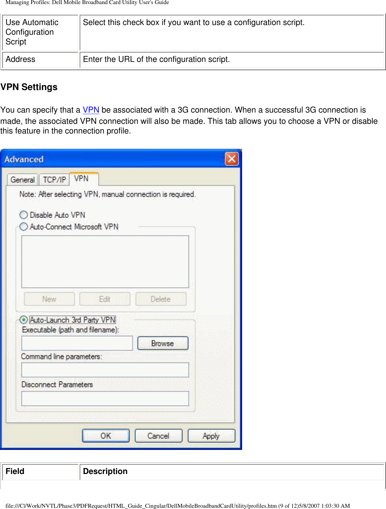 Managing Profiles: Dell Mobile Broadband Card Utility User&apos;s GuideUse Automatic Configuration ScriptSelect this check box if you want to use a configuration script.Address Enter the URL of the configuration script.VPN SettingsYou can specify that a VPN be associated with a 3G connection. When a successful 3G connection is made, the associated VPN connection will also be made. This tab allows you to choose a VPN or disable this feature in the connection profile.Field Descriptionfile:///C|/Work/NVTL/Phase3/PDFRequest/HTML_Guide_Cingular/DellMobileBroadbandCardUtility/profiles.htm (9 of 12)5/8/2007 1:03:30 AM