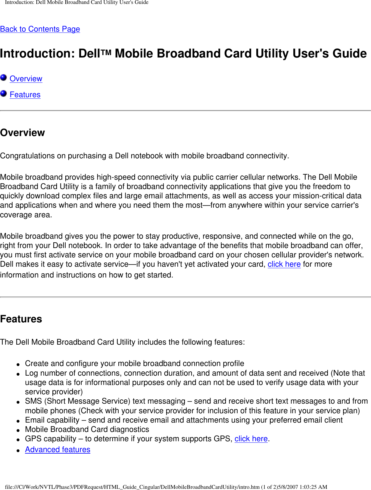 Introduction: Dell Mobile Broadband Card Utility User&apos;s GuideBack to Contents PageIntroduction: DellTM Mobile Broadband Card Utility User&apos;s Guide Overview  Features OverviewCongratulations on purchasing a Dell notebook with mobile broadband connectivity.Mobile broadband provides high-speed connectivity via public carrier cellular networks. The Dell Mobile Broadband Card Utility is a family of broadband connectivity applications that give you the freedom to quickly download complex files and large email attachments, as well as access your mission-critical data and applications when and where you need them the most—from anywhere within your service carrier&apos;s coverage area.Mobile broadband gives you the power to stay productive, responsive, and connected while on the go, right from your Dell notebook. In order to take advantage of the benefits that mobile broadband can offer, you must first activate service on your mobile broadband card on your chosen cellular provider&apos;s network. Dell makes it easy to activate service—if you haven&apos;t yet activated your card, click here for more information and instructions on how to get started.FeaturesThe Dell Mobile Broadband Card Utility includes the following features: ●     Create and configure your mobile broadband connection profile●     Log number of connections, connection duration, and amount of data sent and received (Note that usage data is for informational purposes only and can not be used to verify usage data with your service provider) ●     SMS (Short Message Service) text messaging – send and receive short text messages to and from mobile phones (Check with your service provider for inclusion of this feature in your service plan) ●     Email capability – send and receive email and attachments using your preferred email client ●     Mobile Broadband Card diagnostics●     GPS capability – to determine if your system supports GPS, click here.●     Advanced features file:///C|/Work/NVTL/Phase3/PDFRequest/HTML_Guide_Cingular/DellMobileBroadbandCardUtility/intro.htm (1 of 2)5/8/2007 1:03:25 AM