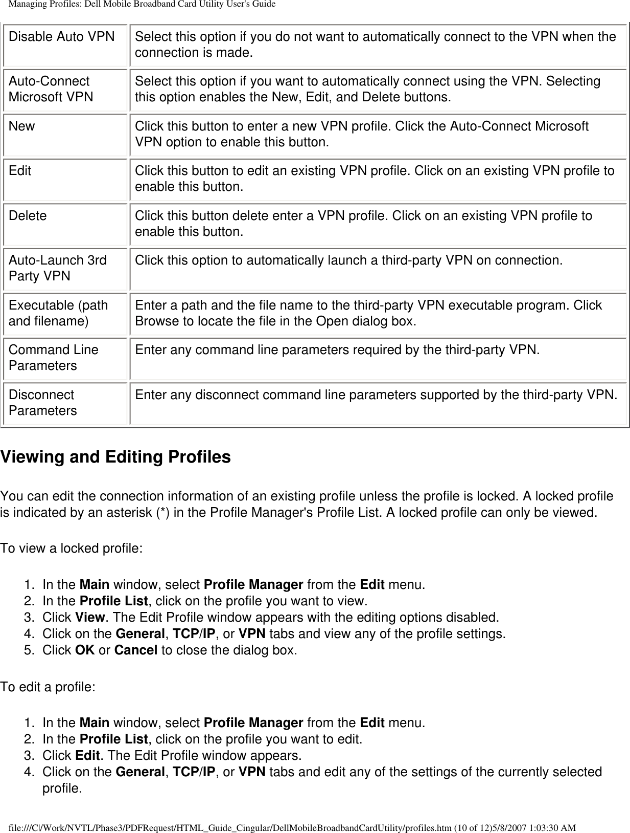 Managing Profiles: Dell Mobile Broadband Card Utility User&apos;s GuideDisable Auto VPN Select this option if you do not want to automatically connect to the VPN when the connection is made.Auto-Connect Microsoft VPN Select this option if you want to automatically connect using the VPN. Selecting this option enables the New, Edit, and Delete buttons.New Click this button to enter a new VPN profile. Click the Auto-Connect Microsoft VPN option to enable this button.Edit Click this button to edit an existing VPN profile. Click on an existing VPN profile to enable this button.Delete Click this button delete enter a VPN profile. Click on an existing VPN profile to enable this button.Auto-Launch 3rd Party VPN Click this option to automatically launch a third-party VPN on connection.Executable (path and filename) Enter a path and the file name to the third-party VPN executable program. Click Browse to locate the file in the Open dialog box.Command Line Parameters Enter any command line parameters required by the third-party VPN.Disconnect Parameters Enter any disconnect command line parameters supported by the third-party VPN.Viewing and Editing ProfilesYou can edit the connection information of an existing profile unless the profile is locked. A locked profile is indicated by an asterisk (*) in the Profile Manager&apos;s Profile List. A locked profile can only be viewed. To view a locked profile:1.  In the Main window, select Profile Manager from the Edit menu.2.  In the Profile List, click on the profile you want to view.3.  Click View. The Edit Profile window appears with the editing options disabled.4.  Click on the General, TCP/IP, or VPN tabs and view any of the profile settings.5.  Click OK or Cancel to close the dialog box.To edit a profile:1.  In the Main window, select Profile Manager from the Edit menu.2.  In the Profile List, click on the profile you want to edit.3.  Click Edit. The Edit Profile window appears.4.  Click on the General, TCP/IP, or VPN tabs and edit any of the settings of the currently selected profile.file:///C|/Work/NVTL/Phase3/PDFRequest/HTML_Guide_Cingular/DellMobileBroadbandCardUtility/profiles.htm (10 of 12)5/8/2007 1:03:30 AM