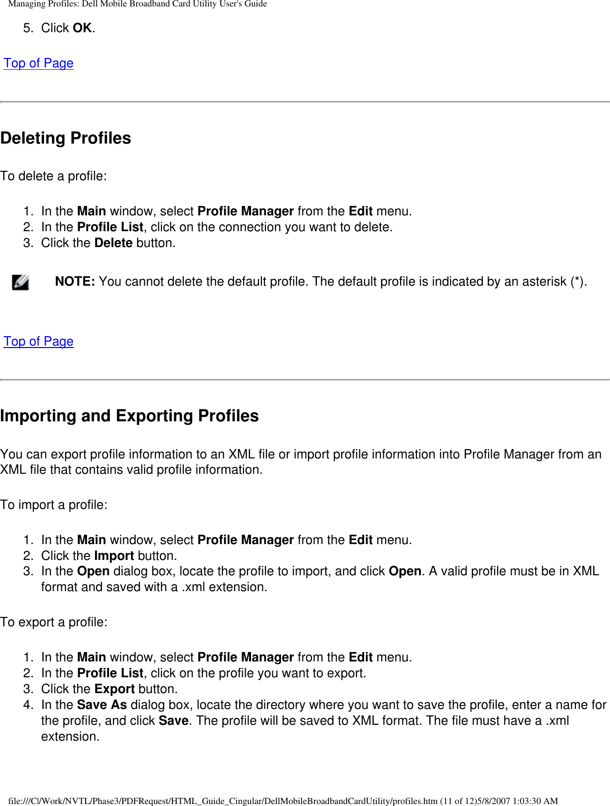 Managing Profiles: Dell Mobile Broadband Card Utility User&apos;s Guide5.  Click OK. Top of PageDeleting ProfilesTo delete a profile:1.  In the Main window, select Profile Manager from the Edit menu.2.  In the Profile List, click on the connection you want to delete.3.  Click the Delete button.    NOTE: You cannot delete the default profile. The default profile is indicated by an asterisk (*). Top of PageImporting and Exporting ProfilesYou can export profile information to an XML file or import profile information into Profile Manager from an XML file that contains valid profile information.To import a profile:1.  In the Main window, select Profile Manager from the Edit menu.2.  Click the Import button.3.  In the Open dialog box, locate the profile to import, and click Open. A valid profile must be in XML format and saved with a .xml extension.To export a profile:1.  In the Main window, select Profile Manager from the Edit menu.2.  In the Profile List, click on the profile you want to export.3.  Click the Export button.4.  In the Save As dialog box, locate the directory where you want to save the profile, enter a name for the profile, and click Save. The profile will be saved to XML format. The file must have a .xml extension.file:///C|/Work/NVTL/Phase3/PDFRequest/HTML_Guide_Cingular/DellMobileBroadbandCardUtility/profiles.htm (11 of 12)5/8/2007 1:03:30 AM