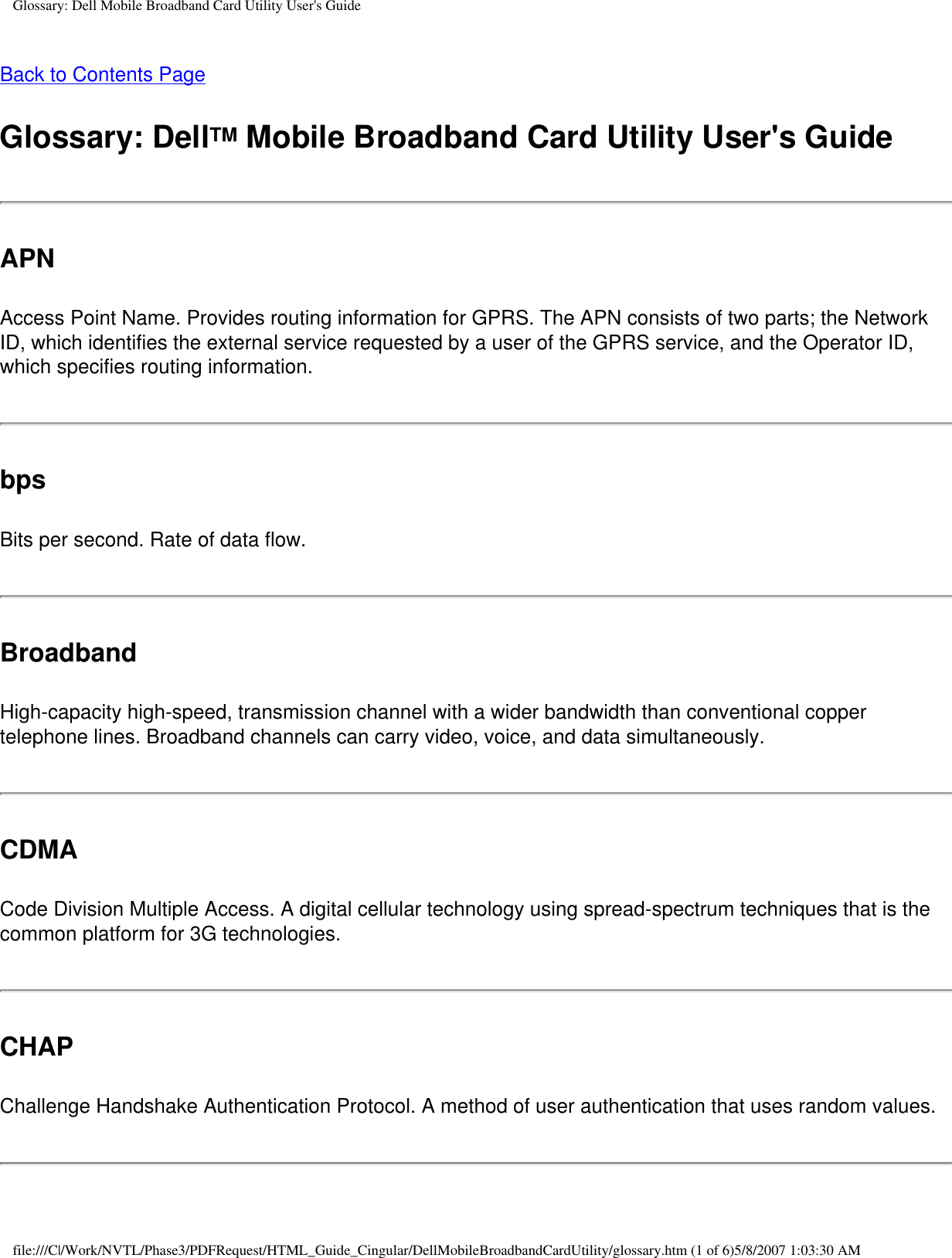 Glossary: Dell Mobile Broadband Card Utility User&apos;s GuideBack to Contents PageGlossary: DellTM Mobile Broadband Card Utility User&apos;s GuideAPNAccess Point Name. Provides routing information for GPRS. The APN consists of two parts; the Network ID, which identifies the external service requested by a user of the GPRS service, and the Operator ID, which specifies routing information.bpsBits per second. Rate of data flow.BroadbandHigh-capacity high-speed, transmission channel with a wider bandwidth than conventional copper telephone lines. Broadband channels can carry video, voice, and data simultaneously.CDMACode Division Multiple Access. A digital cellular technology using spread-spectrum techniques that is the common platform for 3G technologies.CHAPChallenge Handshake Authentication Protocol. A method of user authentication that uses random values.file:///C|/Work/NVTL/Phase3/PDFRequest/HTML_Guide_Cingular/DellMobileBroadbandCardUtility/glossary.htm (1 of 6)5/8/2007 1:03:30 AM