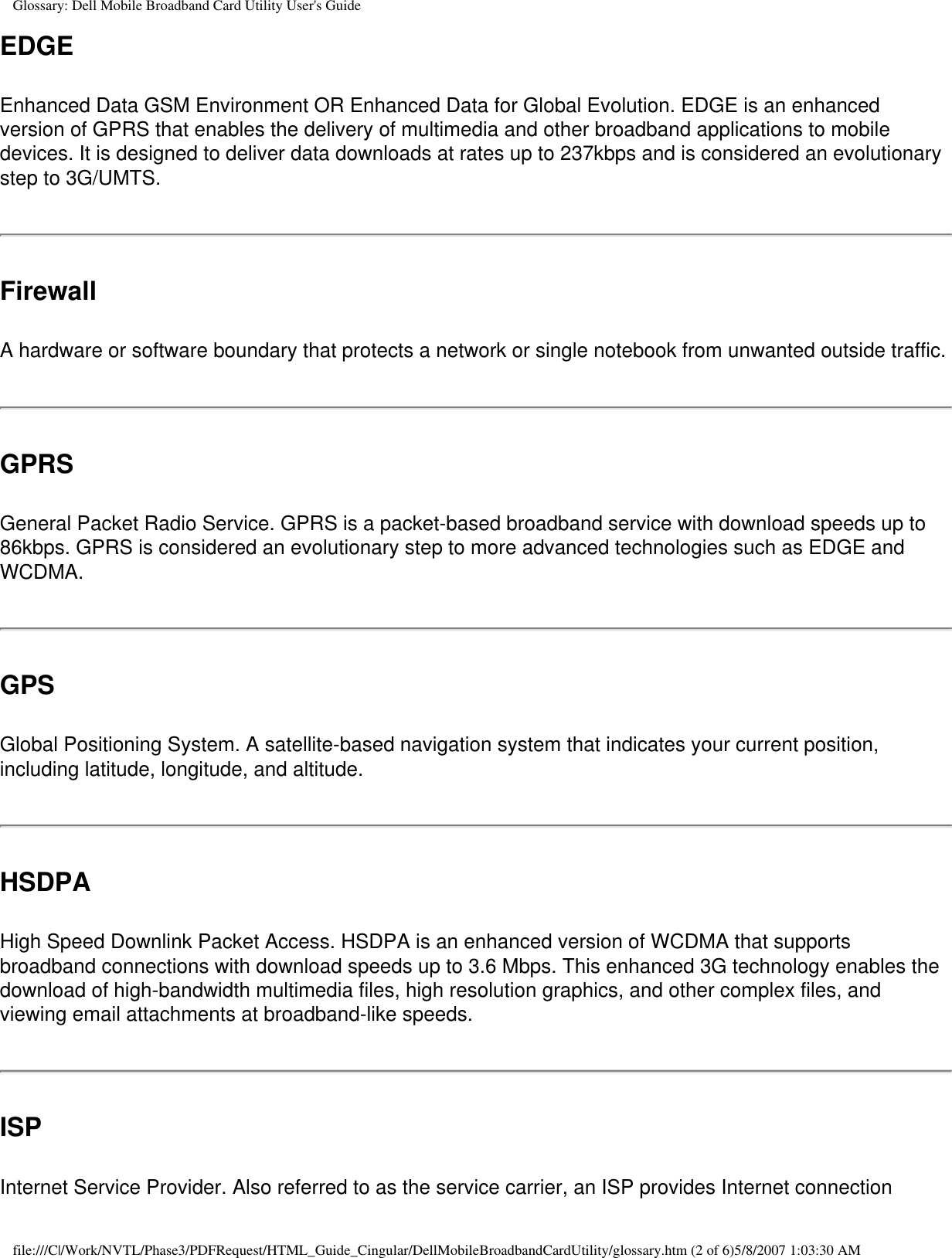 Glossary: Dell Mobile Broadband Card Utility User&apos;s GuideEDGEEnhanced Data GSM Environment OR Enhanced Data for Global Evolution. EDGE is an enhanced version of GPRS that enables the delivery of multimedia and other broadband applications to mobile devices. It is designed to deliver data downloads at rates up to 237kbps and is considered an evolutionary step to 3G/UMTS.FirewallA hardware or software boundary that protects a network or single notebook from unwanted outside traffic.GPRSGeneral Packet Radio Service. GPRS is a packet-based broadband service with download speeds up to 86kbps. GPRS is considered an evolutionary step to more advanced technologies such as EDGE and WCDMA.GPSGlobal Positioning System. A satellite-based navigation system that indicates your current position, including latitude, longitude, and altitude. HSDPAHigh Speed Downlink Packet Access. HSDPA is an enhanced version of WCDMA that supports broadband connections with download speeds up to 3.6 Mbps. This enhanced 3G technology enables the download of high-bandwidth multimedia files, high resolution graphics, and other complex files, and viewing email attachments at broadband-like speeds.ISPInternet Service Provider. Also referred to as the service carrier, an ISP provides Internet connection file:///C|/Work/NVTL/Phase3/PDFRequest/HTML_Guide_Cingular/DellMobileBroadbandCardUtility/glossary.htm (2 of 6)5/8/2007 1:03:30 AM