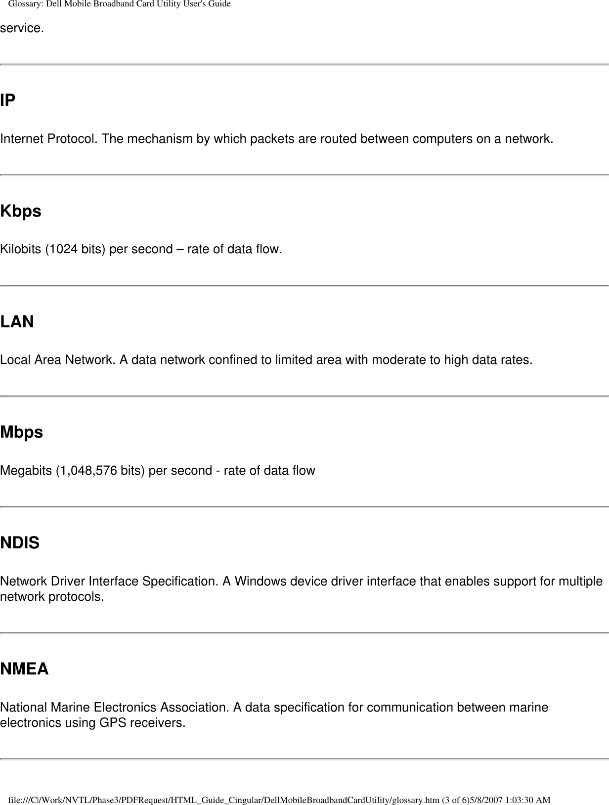 Glossary: Dell Mobile Broadband Card Utility User&apos;s Guideservice.IPInternet Protocol. The mechanism by which packets are routed between computers on a network.KbpsKilobits (1024 bits) per second – rate of data flow.LANLocal Area Network. A data network confined to limited area with moderate to high data rates.MbpsMegabits (1,048,576 bits) per second - rate of data flowNDISNetwork Driver Interface Specification. A Windows device driver interface that enables support for multiple network protocols.NMEANational Marine Electronics Association. A data specification for communication between marine electronics using GPS receivers. file:///C|/Work/NVTL/Phase3/PDFRequest/HTML_Guide_Cingular/DellMobileBroadbandCardUtility/glossary.htm (3 of 6)5/8/2007 1:03:30 AM