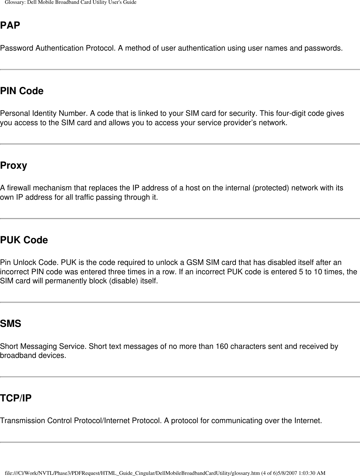 Glossary: Dell Mobile Broadband Card Utility User&apos;s GuidePAPPassword Authentication Protocol. A method of user authentication using user names and passwords.PIN CodePersonal Identity Number. A code that is linked to your SIM card for security. This four-digit code gives you access to the SIM card and allows you to access your service provider’s network.ProxyA firewall mechanism that replaces the IP address of a host on the internal (protected) network with its own IP address for all traffic passing through it.PUK CodePin Unlock Code. PUK is the code required to unlock a GSM SIM card that has disabled itself after an incorrect PIN code was entered three times in a row. If an incorrect PUK code is entered 5 to 10 times, the SIM card will permanently block (disable) itself.SMSShort Messaging Service. Short text messages of no more than 160 characters sent and received by broadband devices.TCP/IPTransmission Control Protocol/Internet Protocol. A protocol for communicating over the Internet.file:///C|/Work/NVTL/Phase3/PDFRequest/HTML_Guide_Cingular/DellMobileBroadbandCardUtility/glossary.htm (4 of 6)5/8/2007 1:03:30 AM