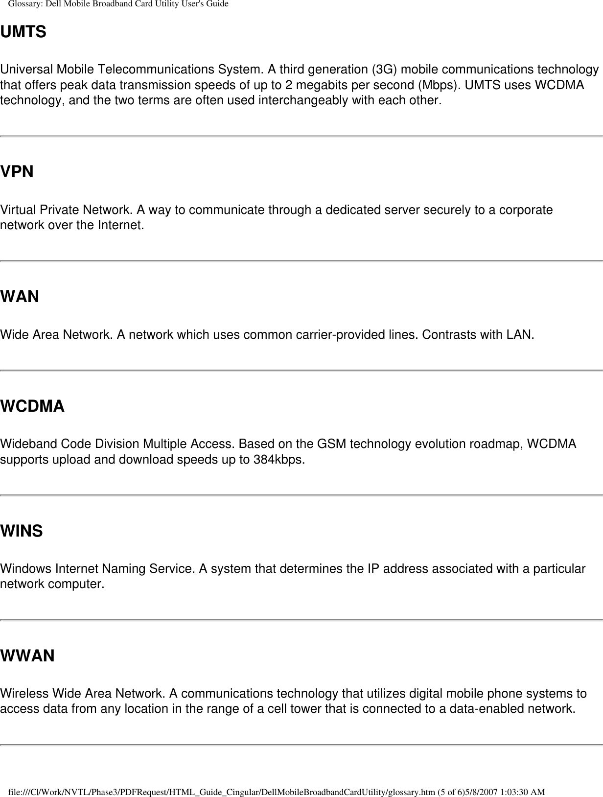 Glossary: Dell Mobile Broadband Card Utility User&apos;s GuideUMTSUniversal Mobile Telecommunications System. A third generation (3G) mobile communications technology that offers peak data transmission speeds of up to 2 megabits per second (Mbps). UMTS uses WCDMA technology, and the two terms are often used interchangeably with each other.VPNVirtual Private Network. A way to communicate through a dedicated server securely to a corporate network over the Internet.WANWide Area Network. A network which uses common carrier-provided lines. Contrasts with LAN.WCDMAWideband Code Division Multiple Access. Based on the GSM technology evolution roadmap, WCDMA supports upload and download speeds up to 384kbps.WINSWindows Internet Naming Service. A system that determines the IP address associated with a particular network computer.WWANWireless Wide Area Network. A communications technology that utilizes digital mobile phone systems to access data from any location in the range of a cell tower that is connected to a data-enabled network. file:///C|/Work/NVTL/Phase3/PDFRequest/HTML_Guide_Cingular/DellMobileBroadbandCardUtility/glossary.htm (5 of 6)5/8/2007 1:03:30 AM