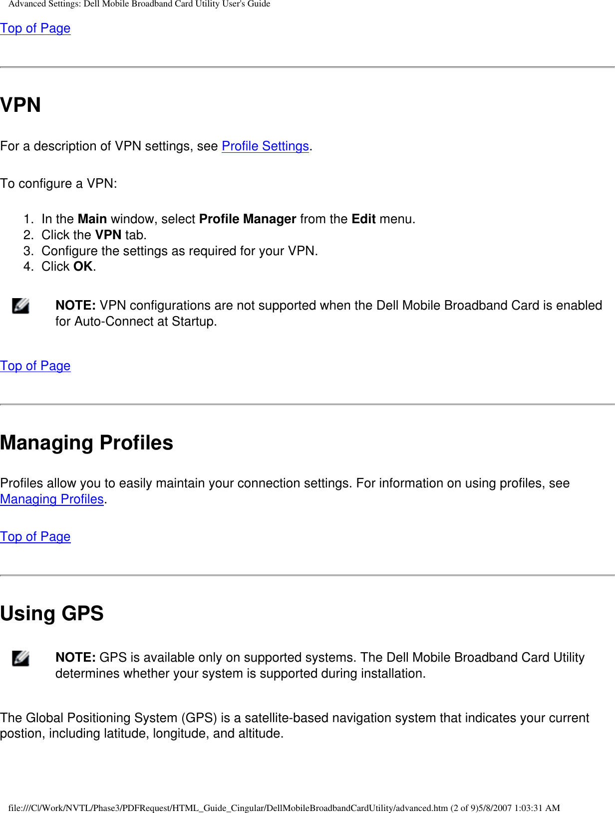 Advanced Settings: Dell Mobile Broadband Card Utility User&apos;s GuideTop of PageVPNFor a description of VPN settings, see Profile Settings.To configure a VPN:1.  In the Main window, select Profile Manager from the Edit menu.2.  Click the VPN tab.3.  Configure the settings as required for your VPN. 4.  Click OK.    NOTE: VPN configurations are not supported when the Dell Mobile Broadband Card is enabled for Auto-Connect at Startup.Top of PageManaging ProfilesProfiles allow you to easily maintain your connection settings. For information on using profiles, see Managing Profiles.Top of PageUsing GPS    NOTE: GPS is available only on supported systems. The Dell Mobile Broadband Card Utility determines whether your system is supported during installation.The Global Positioning System (GPS) is a satellite-based navigation system that indicates your current postion, including latitude, longitude, and altitude.file:///C|/Work/NVTL/Phase3/PDFRequest/HTML_Guide_Cingular/DellMobileBroadbandCardUtility/advanced.htm (2 of 9)5/8/2007 1:03:31 AM