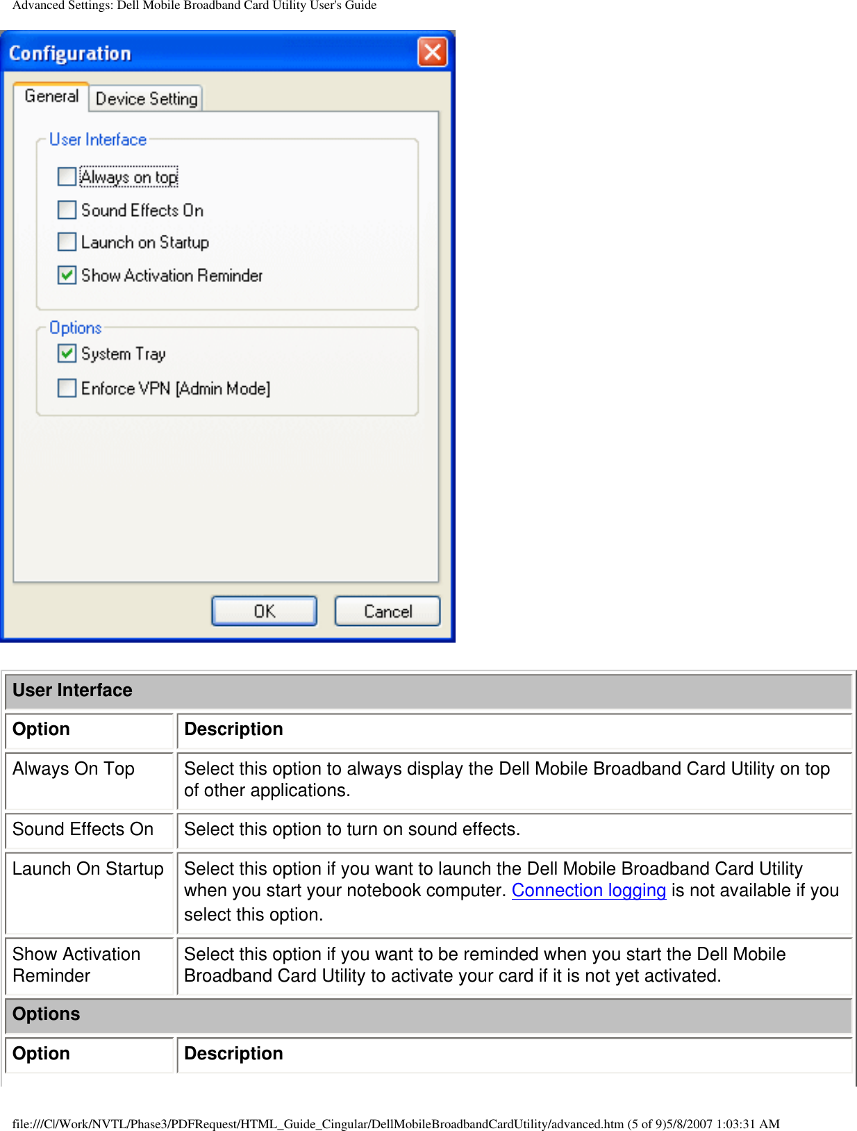 Advanced Settings: Dell Mobile Broadband Card Utility User&apos;s GuideUser InterfaceOption DescriptionAlways On Top Select this option to always display the Dell Mobile Broadband Card Utility on top of other applications.Sound Effects On Select this option to turn on sound effects.Launch On Startup Select this option if you want to launch the Dell Mobile Broadband Card Utility when you start your notebook computer. Connection logging is not available if you select this option.Show Activation Reminder Select this option if you want to be reminded when you start the Dell Mobile Broadband Card Utility to activate your card if it is not yet activated.OptionsOption Descriptionfile:///C|/Work/NVTL/Phase3/PDFRequest/HTML_Guide_Cingular/DellMobileBroadbandCardUtility/advanced.htm (5 of 9)5/8/2007 1:03:31 AM