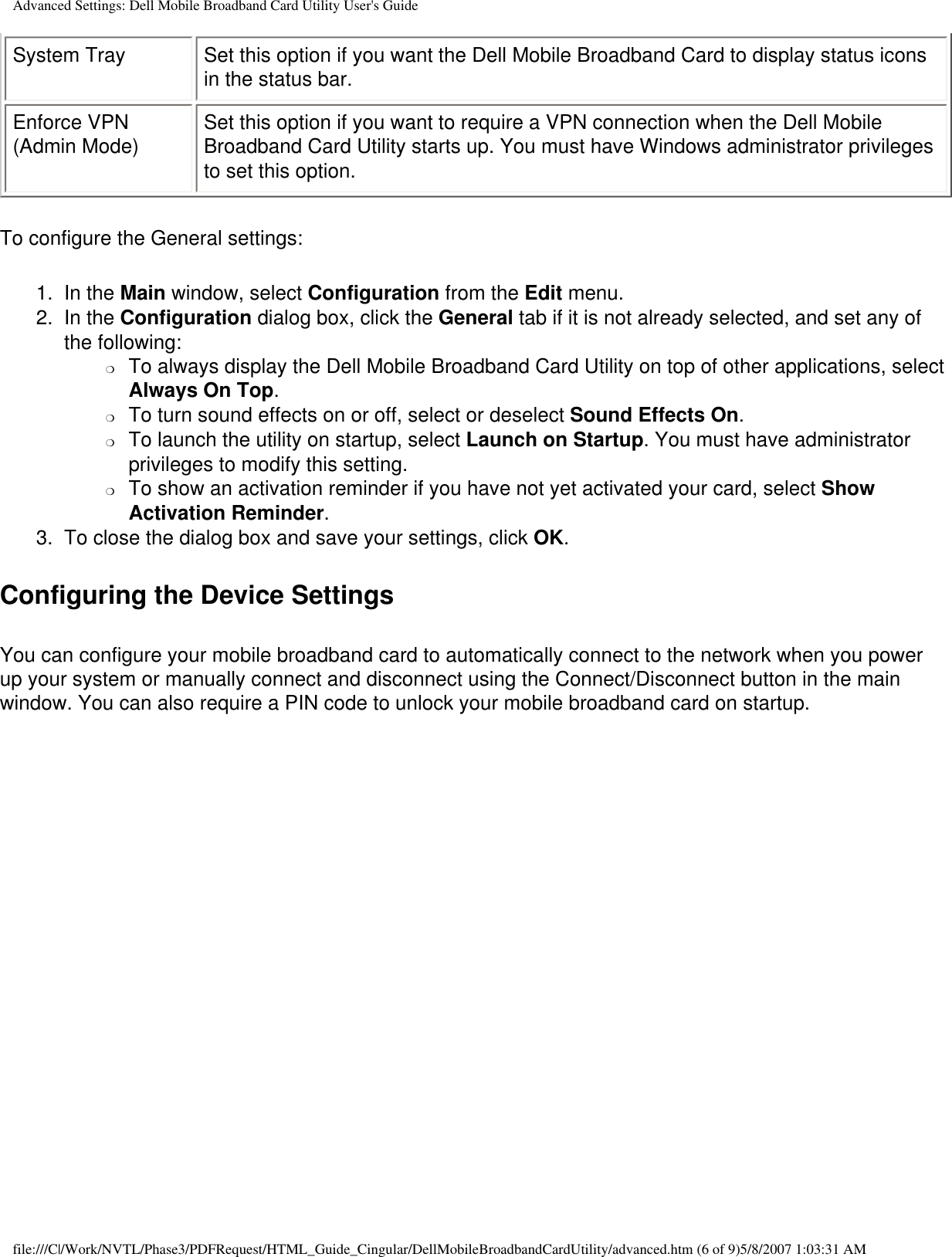 Advanced Settings: Dell Mobile Broadband Card Utility User&apos;s GuideSystem Tray Set this option if you want the Dell Mobile Broadband Card to display status icons in the status bar.Enforce VPN (Admin Mode) Set this option if you want to require a VPN connection when the Dell Mobile Broadband Card Utility starts up. You must have Windows administrator privileges to set this option.To configure the General settings:1.  In the Main window, select Configuration from the Edit menu.2.  In the Configuration dialog box, click the General tab if it is not already selected, and set any of the following:❍     To always display the Dell Mobile Broadband Card Utility on top of other applications, select Always On Top.❍     To turn sound effects on or off, select or deselect Sound Effects On.❍     To launch the utility on startup, select Launch on Startup. You must have administrator privileges to modify this setting.❍     To show an activation reminder if you have not yet activated your card, select Show Activation Reminder.3.  To close the dialog box and save your settings, click OK.Configuring the Device SettingsYou can configure your mobile broadband card to automatically connect to the network when you power up your system or manually connect and disconnect using the Connect/Disconnect button in the main window. You can also require a PIN code to unlock your mobile broadband card on startup.file:///C|/Work/NVTL/Phase3/PDFRequest/HTML_Guide_Cingular/DellMobileBroadbandCardUtility/advanced.htm (6 of 9)5/8/2007 1:03:31 AM