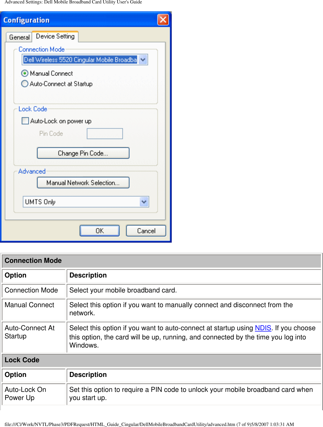 Advanced Settings: Dell Mobile Broadband Card Utility User&apos;s GuideConnection ModeOption DescriptionConnection Mode Select your mobile broadband card.Manual Connect Select this option if you want to manually connect and disconnect from the network.Auto-Connect At Startup Select this option if you want to auto-connect at startup using NDIS. If you choose this option, the card will be up, running, and connected by the time you log into Windows.Lock CodeOption DescriptionAuto-Lock On Power Up Set this option to require a PIN code to unlock your mobile broadband card when you start up.file:///C|/Work/NVTL/Phase3/PDFRequest/HTML_Guide_Cingular/DellMobileBroadbandCardUtility/advanced.htm (7 of 9)5/8/2007 1:03:31 AM