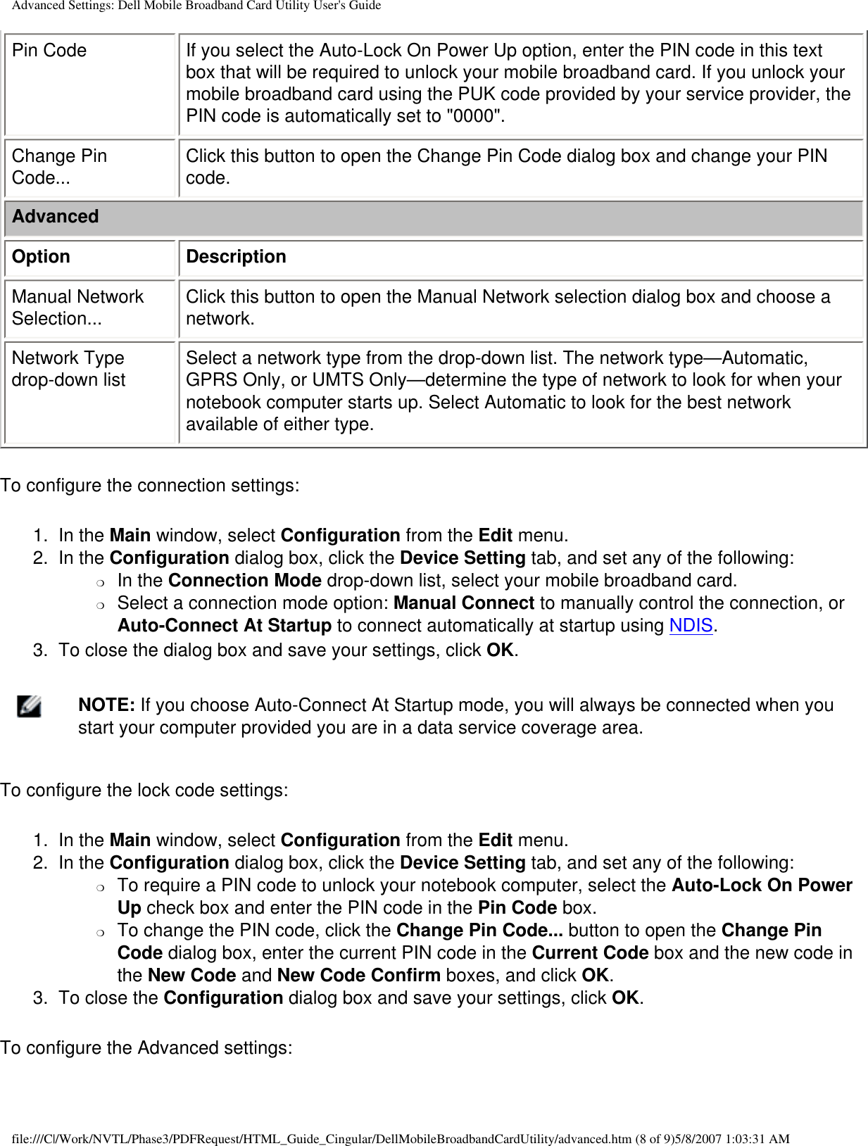 Advanced Settings: Dell Mobile Broadband Card Utility User&apos;s GuidePin Code If you select the Auto-Lock On Power Up option, enter the PIN code in this text box that will be required to unlock your mobile broadband card. If you unlock your mobile broadband card using the PUK code provided by your service provider, the PIN code is automatically set to &quot;0000&quot;.Change Pin Code... Click this button to open the Change Pin Code dialog box and change your PIN code.AdvancedOption DescriptionManual Network Selection... Click this button to open the Manual Network selection dialog box and choose a network.Network Type drop-down list Select a network type from the drop-down list. The network type—Automatic, GPRS Only, or UMTS Only—determine the type of network to look for when your notebook computer starts up. Select Automatic to look for the best network available of either type.To configure the connection settings:1.  In the Main window, select Configuration from the Edit menu.2.  In the Configuration dialog box, click the Device Setting tab, and set any of the following:❍     In the Connection Mode drop-down list, select your mobile broadband card.❍     Select a connection mode option: Manual Connect to manually control the connection, or Auto-Connect At Startup to connect automatically at startup using NDIS.3.  To close the dialog box and save your settings, click OK.    NOTE: If you choose Auto-Connect At Startup mode, you will always be connected when you start your computer provided you are in a data service coverage area.To configure the lock code settings:1.  In the Main window, select Configuration from the Edit menu.2.  In the Configuration dialog box, click the Device Setting tab, and set any of the following:❍     To require a PIN code to unlock your notebook computer, select the Auto-Lock On Power Up check box and enter the PIN code in the Pin Code box.❍     To change the PIN code, click the Change Pin Code... button to open the Change Pin Code dialog box, enter the current PIN code in the Current Code box and the new code in the New Code and New Code Confirm boxes, and click OK.3.  To close the Configuration dialog box and save your settings, click OK.To configure the Advanced settings:file:///C|/Work/NVTL/Phase3/PDFRequest/HTML_Guide_Cingular/DellMobileBroadbandCardUtility/advanced.htm (8 of 9)5/8/2007 1:03:31 AM