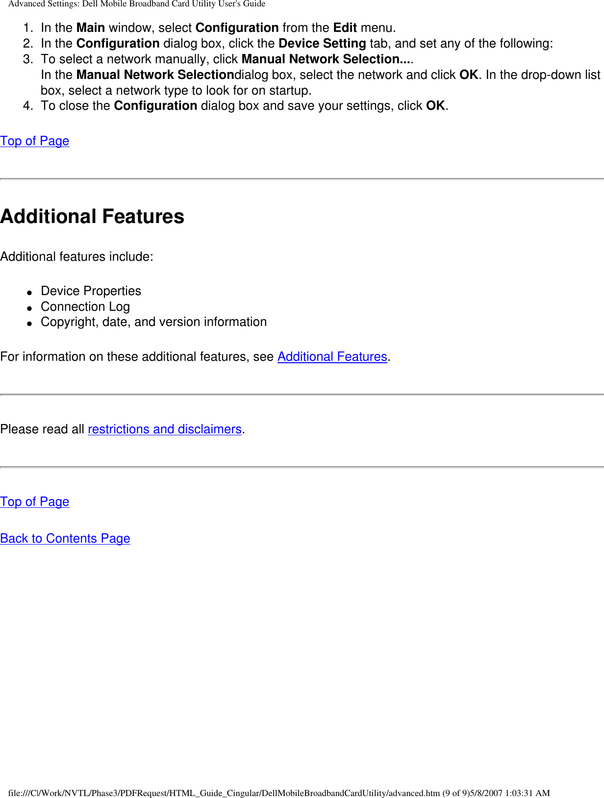 Advanced Settings: Dell Mobile Broadband Card Utility User&apos;s Guide1.  In the Main window, select Configuration from the Edit menu.2.  In the Configuration dialog box, click the Device Setting tab, and set any of the following:3.  To select a network manually, click Manual Network Selection....In the Manual Network Selectiondialog box, select the network and click OK. In the drop-down list box, select a network type to look for on startup.4.  To close the Configuration dialog box and save your settings, click OK.Top of PageAdditional FeaturesAdditional features include:●     Device Properties●     Connection Log●     Copyright, date, and version informationFor information on these additional features, see Additional Features.Please read all restrictions and disclaimers.Top of PageBack to Contents Pagefile:///C|/Work/NVTL/Phase3/PDFRequest/HTML_Guide_Cingular/DellMobileBroadbandCardUtility/advanced.htm (9 of 9)5/8/2007 1:03:31 AM