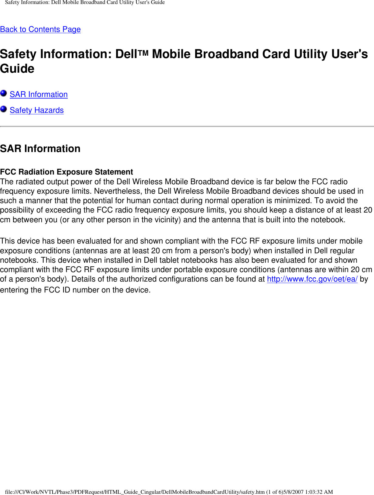 Safety Information: Dell Mobile Broadband Card Utility User&apos;s GuideBack to Contents PageSafety Information: DellTM Mobile Broadband Card Utility User&apos;s Guide SAR Information Safety HazardsSAR InformationFCC Radiation Exposure StatementThe radiated output power of the Dell Wireless Mobile Broadband device is far below the FCC radio frequency exposure limits. Nevertheless, the Dell Wireless Mobile Broadband devices should be used in such a manner that the potential for human contact during normal operation is minimized. To avoid the possibility of exceeding the FCC radio frequency exposure limits, you should keep a distance of at least 20 cm between you (or any other person in the vicinity) and the antenna that is built into the notebook. This device has been evaluated for and shown compliant with the FCC RF exposure limits under mobile exposure conditions (antennas are at least 20 cm from a person&apos;s body) when installed in Dell regular notebooks. This device when installed in Dell tablet notebooks has also been evaluated for and shown compliant with the FCC RF exposure limits under portable exposure conditions (antennas are within 20 cm of a person&apos;s body). Details of the authorized configurations can be found at http://www.fcc.gov/oet/ea/ by entering the FCC ID number on the device. file:///C|/Work/NVTL/Phase3/PDFRequest/HTML_Guide_Cingular/DellMobileBroadbandCardUtility/safety.htm (1 of 6)5/8/2007 1:03:32 AM