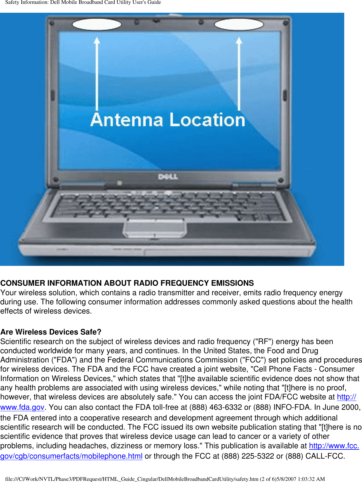 Safety Information: Dell Mobile Broadband Card Utility User&apos;s Guide CONSUMER INFORMATION ABOUT RADIO FREQUENCY EMISSIONSYour wireless solution, which contains a radio transmitter and receiver, emits radio frequency energy during use. The following consumer information addresses commonly asked questions about the health effects of wireless devices. Are Wireless Devices Safe?Scientific research on the subject of wireless devices and radio frequency (&quot;RF&quot;) energy has been conducted worldwide for many years, and continues. In the United States, the Food and Drug Administration (&quot;FDA&quot;) and the Federal Communications Commission (&quot;FCC&quot;) set policies and procedures for wireless devices. The FDA and the FCC have created a joint website, &quot;Cell Phone Facts - Consumer Information on Wireless Devices,&quot; which states that &quot;[t]he available scientific evidence does not show that any health problems are associated with using wireless devices,&quot; while noting that &quot;[t]here is no proof, however, that wireless devices are absolutely safe.&quot; You can access the joint FDA/FCC website at http://www.fda.gov. You can also contact the FDA toll-free at (888) 463-6332 or (888) INFO-FDA. In June 2000, the FDA entered into a cooperative research and development agreement through which additional scientific research will be conducted. The FCC issued its own website publication stating that &quot;[t]here is no scientific evidence that proves that wireless device usage can lead to cancer or a variety of other problems, including headaches, dizziness or memory loss.&quot; This publication is available at http://www.fcc.gov/cgb/consumerfacts/mobilephone.html or through the FCC at (888) 225-5322 or (888) CALL-FCC. file:///C|/Work/NVTL/Phase3/PDFRequest/HTML_Guide_Cingular/DellMobileBroadbandCardUtility/safety.htm (2 of 6)5/8/2007 1:03:32 AM