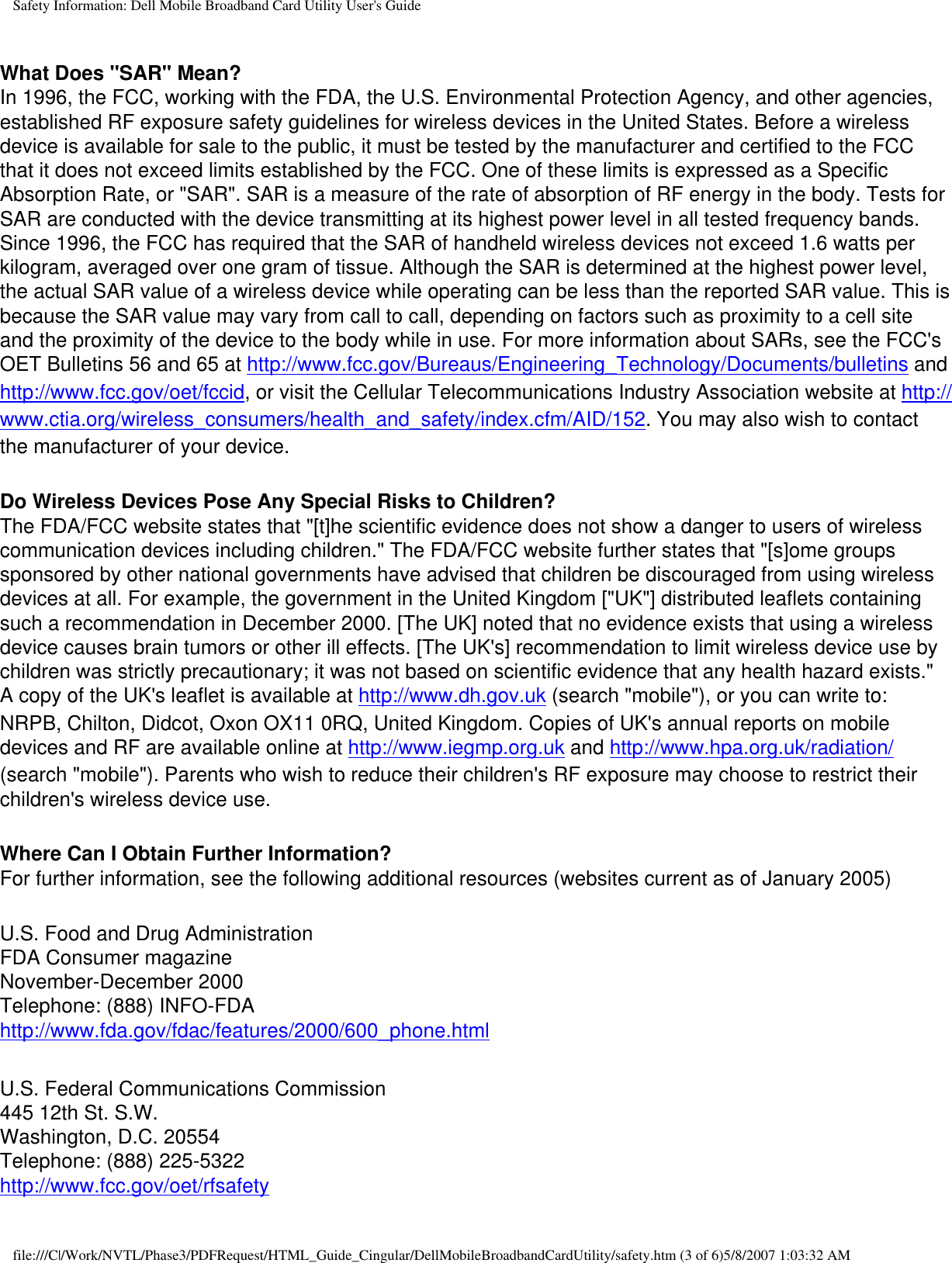 Safety Information: Dell Mobile Broadband Card Utility User&apos;s GuideWhat Does &quot;SAR&quot; Mean?In 1996, the FCC, working with the FDA, the U.S. Environmental Protection Agency, and other agencies, established RF exposure safety guidelines for wireless devices in the United States. Before a wireless device is available for sale to the public, it must be tested by the manufacturer and certified to the FCC that it does not exceed limits established by the FCC. One of these limits is expressed as a Specific Absorption Rate, or &quot;SAR&quot;. SAR is a measure of the rate of absorption of RF energy in the body. Tests for SAR are conducted with the device transmitting at its highest power level in all tested frequency bands. Since 1996, the FCC has required that the SAR of handheld wireless devices not exceed 1.6 watts per kilogram, averaged over one gram of tissue. Although the SAR is determined at the highest power level, the actual SAR value of a wireless device while operating can be less than the reported SAR value. This is because the SAR value may vary from call to call, depending on factors such as proximity to a cell site and the proximity of the device to the body while in use. For more information about SARs, see the FCC&apos;s OET Bulletins 56 and 65 at http://www.fcc.gov/Bureaus/Engineering_Technology/Documents/bulletins and http://www.fcc.gov/oet/fccid, or visit the Cellular Telecommunications Industry Association website at http://www.ctia.org/wireless_consumers/health_and_safety/index.cfm/AID/152. You may also wish to contact the manufacturer of your device.Do Wireless Devices Pose Any Special Risks to Children?The FDA/FCC website states that &quot;[t]he scientific evidence does not show a danger to users of wireless communication devices including children.&quot; The FDA/FCC website further states that &quot;[s]ome groups sponsored by other national governments have advised that children be discouraged from using wireless devices at all. For example, the government in the United Kingdom [&quot;UK&quot;] distributed leaflets containing such a recommendation in December 2000. [The UK] noted that no evidence exists that using a wireless device causes brain tumors or other ill effects. [The UK&apos;s] recommendation to limit wireless device use by children was strictly precautionary; it was not based on scientific evidence that any health hazard exists.&quot; A copy of the UK&apos;s leaflet is available at http://www.dh.gov.uk (search &quot;mobile&quot;), or you can write to: NRPB, Chilton, Didcot, Oxon OX11 0RQ, United Kingdom. Copies of UK&apos;s annual reports on mobile devices and RF are available online at http://www.iegmp.org.uk and http://www.hpa.org.uk/radiation/ (search &quot;mobile&quot;). Parents who wish to reduce their children&apos;s RF exposure may choose to restrict their children&apos;s wireless device use. Where Can I Obtain Further Information?For further information, see the following additional resources (websites current as of January 2005) U.S. Food and Drug AdministrationFDA Consumer magazineNovember-December 2000Telephone: (888) INFO-FDAhttp://www.fda.gov/fdac/features/2000/600_phone.html U.S. Federal Communications Commission445 12th St. S.W.Washington, D.C. 20554Telephone: (888) 225-5322http://www.fcc.gov/oet/rfsafety file:///C|/Work/NVTL/Phase3/PDFRequest/HTML_Guide_Cingular/DellMobileBroadbandCardUtility/safety.htm (3 of 6)5/8/2007 1:03:32 AM