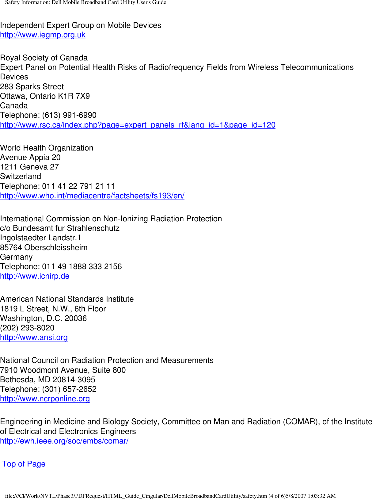 Safety Information: Dell Mobile Broadband Card Utility User&apos;s GuideIndependent Expert Group on Mobile Deviceshttp://www.iegmp.org.uk Royal Society of CanadaExpert Panel on Potential Health Risks of Radiofrequency Fields from Wireless Telecommunications Devices283 Sparks StreetOttawa, Ontario K1R 7X9CanadaTelephone: (613) 991-6990http://www.rsc.ca/index.php?page=expert_panels_rf&amp;lang_id=1&amp;page_id=120 World Health OrganizationAvenue Appia 201211 Geneva 27SwitzerlandTelephone: 011 41 22 791 21 11http://www.who.int/mediacentre/factsheets/fs193/en/ International Commission on Non-Ionizing Radiation Protectionc/o Bundesamt fur StrahlenschutzIngolstaedter Landstr.185764 OberschleissheimGermanyTelephone: 011 49 1888 333 2156http://www.icnirp.de American National Standards Institute1819 L Street, N.W., 6th FloorWashington, D.C. 20036(202) 293-8020http://www.ansi.org National Council on Radiation Protection and Measurements7910 Woodmont Avenue, Suite 800Bethesda, MD 20814-3095Telephone: (301) 657-2652http://www.ncrponline.org Engineering in Medicine and Biology Society, Committee on Man and Radiation (COMAR), of the Institute of Electrical and Electronics Engineershttp://ewh.ieee.org/soc/embs/comar/  Top of Pagefile:///C|/Work/NVTL/Phase3/PDFRequest/HTML_Guide_Cingular/DellMobileBroadbandCardUtility/safety.htm (4 of 6)5/8/2007 1:03:32 AM