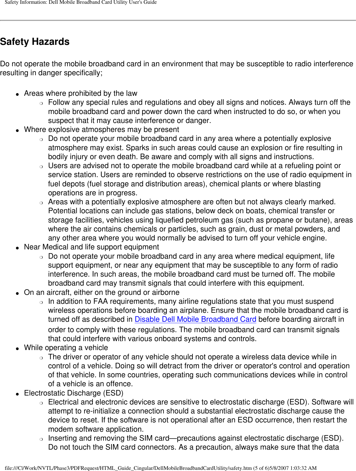 Safety Information: Dell Mobile Broadband Card Utility User&apos;s GuideSafety HazardsDo not operate the mobile broadband card in an environment that may be susceptible to radio interference resulting in danger specifically;●     Areas where prohibited by the law❍     Follow any special rules and regulations and obey all signs and notices. Always turn off the mobile broadband card and power down the card when instructed to do so, or when you suspect that it may cause interference or danger.●     Where explosive atmospheres may be present❍     Do not operate your mobile broadband card in any area where a potentially explosive atmosphere may exist. Sparks in such areas could cause an explosion or fire resulting in bodily injury or even death. Be aware and comply with all signs and instructions.❍     Users are advised not to operate the mobile broadband card while at a refueling point or service station. Users are reminded to observe restrictions on the use of radio equipment in fuel depots (fuel storage and distribution areas), chemical plants or where blasting operations are in progress.❍     Areas with a potentially explosive atmosphere are often but not always clearly marked. Potential locations can include gas stations, below deck on boats, chemical transfer or storage facilities, vehicles using liquefied petroleum gas (such as propane or butane), areas where the air contains chemicals or particles, such as grain, dust or metal powders, and any other area where you would normally be advised to turn off your vehicle engine.●     Near Medical and life support equipment❍     Do not operate your mobile broadband card in any area where medical equipment, life support equipment, or near any equipment that may be susceptible to any form of radio interference. In such areas, the mobile broadband card must be turned off. The mobile broadband card may transmit signals that could interfere with this equipment.●     On an aircraft, either on the ground or airborne❍     In addition to FAA requirements, many airline regulations state that you must suspend wireless operations before boarding an airplane. Ensure that the mobile broadband card is turned off as described in Disable Dell Mobile Broadband Card before boarding aircraft in order to comply with these regulations. The mobile broadband card can transmit signals that could interfere with various onboard systems and controls. ●     While operating a vehicle❍     The driver or operator of any vehicle should not operate a wireless data device while in control of a vehicle. Doing so will detract from the driver or operator&apos;s control and operation of that vehicle. In some countries, operating such communications devices while in control of a vehicle is an offence.●     Electrostatic Discharge (ESD)❍     Electrical and electronic devices are sensitive to electrostatic discharge (ESD). Software will attempt to re-initialize a connection should a substantial electrostatic discharge cause the device to reset. If the software is not operational after an ESD occurrence, then restart the modem software application. ❍     Inserting and removing the SIM card—precautions against electrostatic discharge (ESD). Do not touch the SIM card connectors. As a precaution, always make sure that the data file:///C|/Work/NVTL/Phase3/PDFRequest/HTML_Guide_Cingular/DellMobileBroadbandCardUtility/safety.htm (5 of 6)5/8/2007 1:03:32 AM