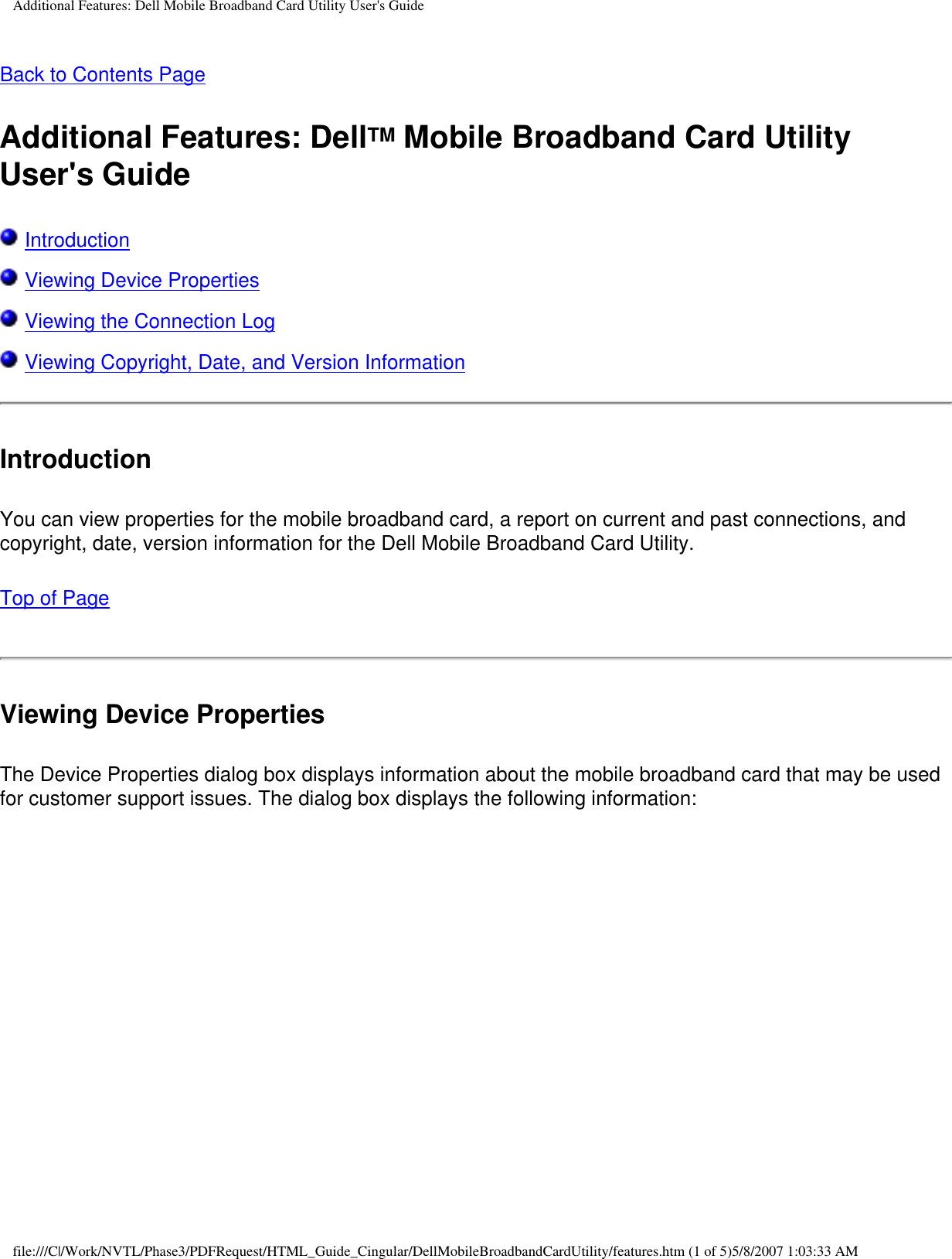 Additional Features: Dell Mobile Broadband Card Utility User&apos;s GuideBack to Contents PageAdditional Features: DellTM Mobile Broadband Card Utility User&apos;s Guide Introduction Viewing Device Properties Viewing the Connection Log Viewing Copyright, Date, and Version InformationIntroductionYou can view properties for the mobile broadband card, a report on current and past connections, and copyright, date, version information for the Dell Mobile Broadband Card Utility.Top of PageViewing Device PropertiesThe Device Properties dialog box displays information about the mobile broadband card that may be used for customer support issues. The dialog box displays the following information:file:///C|/Work/NVTL/Phase3/PDFRequest/HTML_Guide_Cingular/DellMobileBroadbandCardUtility/features.htm (1 of 5)5/8/2007 1:03:33 AM