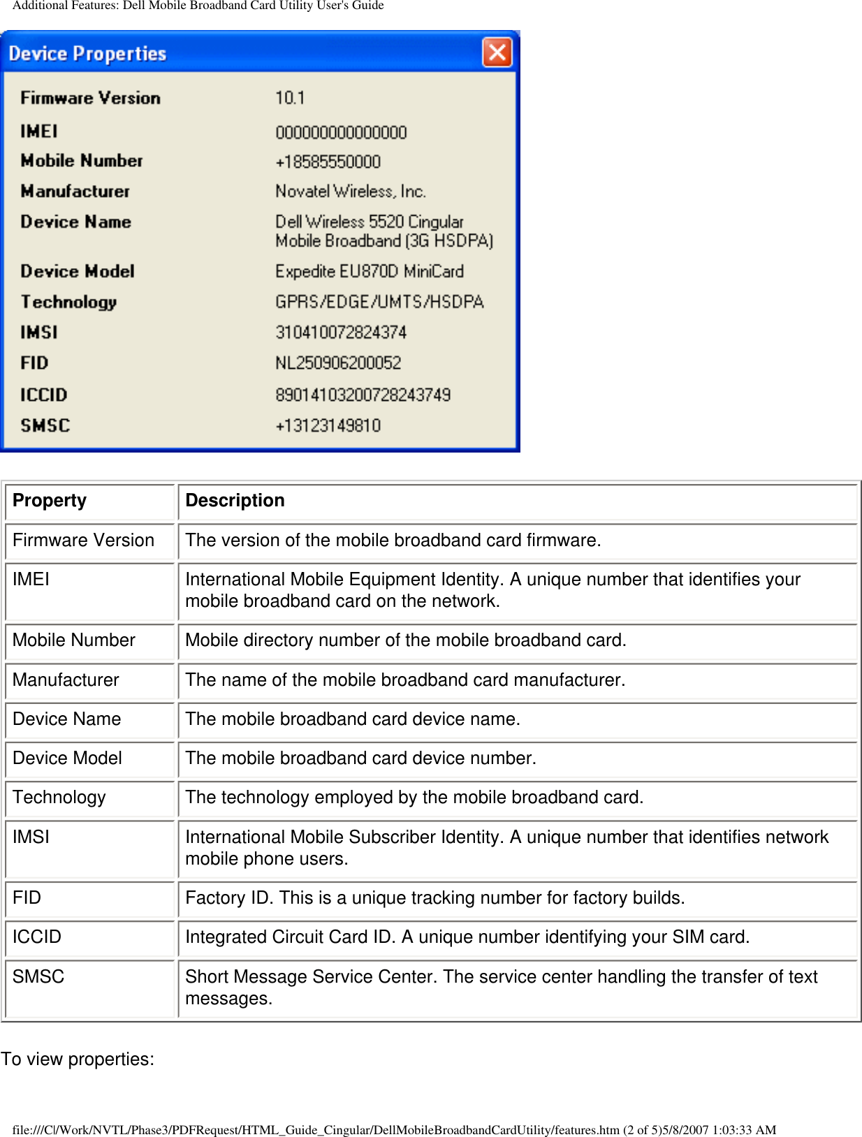 Additional Features: Dell Mobile Broadband Card Utility User&apos;s GuideProperty DescriptionFirmware Version The version of the mobile broadband card firmware.IMEI International Mobile Equipment Identity. A unique number that identifies your mobile broadband card on the network. Mobile Number Mobile directory number of the mobile broadband card.Manufacturer The name of the mobile broadband card manufacturer.Device Name The mobile broadband card device name.Device Model The mobile broadband card device number.Technology The technology employed by the mobile broadband card.IMSI International Mobile Subscriber Identity. A unique number that identifies network mobile phone users.FID Factory ID. This is a unique tracking number for factory builds.ICCID Integrated Circuit Card ID. A unique number identifying your SIM card.SMSC Short Message Service Center. The service center handling the transfer of text messages.To view properties:file:///C|/Work/NVTL/Phase3/PDFRequest/HTML_Guide_Cingular/DellMobileBroadbandCardUtility/features.htm (2 of 5)5/8/2007 1:03:33 AM